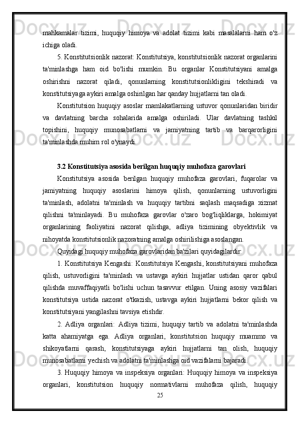 mahkamalar   tizimi,   huquqiy   himoya   va   adolat   tizimi   kabi   masalalarni   ham   o'z
ichiga oladi.
5. Konstitutsionlik nazorat: Konstitutsiya, konstitutsionlik nazorat organlarini
ta'minlashga   ham   oid   bo'lishi   mumkin.   Bu   organlar   Konstitutsiyani   amalga
oshirishni   nazorat   qiladi,   qonunlarning   konstitutsionlikligini   tekshiradi   va
konstitutsiyaga aykiri amalga oshirilgan har qanday hujjatlarni tan oladi.
Konstitutsion   huquqiy   asoslar   mamlakatlarning   ustuvor   qonunlaridan   biridir
va   davlatning   barcha   sohalarida   amalga   oshiriladi.   Ular   davlatning   tashkil
topishini,   huquqiy   munosabatlarni   va   jamiyatning   tartib   va   barqarorligini
ta'minlashda muhim rol o'ynaydi.
3.2 Konstitutsiya asosida berilgan huquqiy muhofaza garovlari
Konstitutsiya   asosida   berilgan   huquqiy   muhofaza   garovlari,   fuqarolar   va
jamiyatning   huquqiy   asoslarini   himoya   qilish,   qonunlarning   ustuvorligini
ta'minlash,   adolatni   ta'minlash   va   huquqiy   tartibni   saqlash   maqsadiga   xizmat
qilishni   ta'minlayadi.   Bu   muhofaza   garovlar   o'zaro   bog'liqliklarga,   hokimiyat
organlarining   faoliyatini   nazorat   qilishga,   adliya   tizimining   obyektivlik   va
nihoyatda konstitutsionlik nazoratning amalga oshirilishiga asoslangan.
Quyidagi huquqiy muhofaza garovlaridan ba'zilari quyidagilardir:
1. Konstitutsiya Kengashi: Konstitutsiya Kengashi, konstitutsiyani muhofaza
qilish,   ustuvorligini   ta'minlash   va   ustavga   aykiri   hujjatlar   ustidan   qaror   qabul
qilishda   muvaffaqiyatli   bo'lishi   uchun   tasavvur   etilgan.   Uning   asosiy   vazifalari
konstitutsiya   ustida   nazorat   o'tkazish,   ustavga   aykiri   hujjatlarni   bekor   qilish   va
konstitutsiyani yangilashni tavsiya etishdir.
2.   Adliya   organlari:   Adliya   tizimi,   huquqiy   tartib   va   adolatni   ta'minlashda
katta   ahamiyatga   ega.   Adliya   organlari,   konstitutsion   huquqiy   muammo   va
shikoyatlarni   qarash,   konstitutsiyaga   aykiri   hujjatlarni   tan   olish,   huquqiy
munosabatlarni yechish va adolatni ta'minlashga oid vazifalarni bajaradi.
3.   Huquqiy   himoya   va   inspeksiya   organlari:   Huquqiy   himoya   va   inspeksiya
organlari,   konstitutsion   huquqiy   normativlarni   muhofaza   qilish,   huquqiy
25