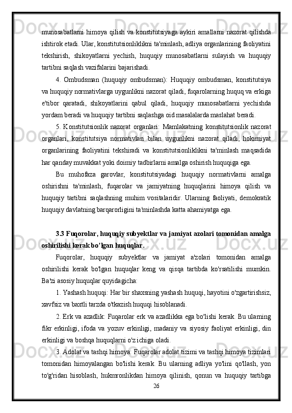 munosabatlarni  himoya qilish va konstitutsiyaga  aykiri  amallarni  nazorat  qilishda
ishtirok etadi. Ular, konstitutsionliklikni ta'minlash, adliya organlarining faoliyatini
tekshirish,   shikoyatlarni   yechish,   huquqiy   munosabatlarni   sulayish   va   huquqiy
tartibni saqlash vazifalarini bajarishadi.
4.   Ombudsman   (huquqiy   ombudsman):   Huquqiy   ombudsman,   konstitutsiya
va huquqiy normativlarga uygunlikni nazorat qiladi, fuqarolarning huquq va erkiga
e'tibor   qaratadi,   shikoyatlarini   qabul   qiladi,   huquqiy   munosabatlarni   yechishda
yordam beradi va huquqiy tartibni saqlashga oid masalalarda maslahat beradi.
5.   Konstitutsionlik   nazorat   organlari:   Mamlakatning   konstitutsionlik   nazorat
organlari,   konstitutsiya   normativlari   bilan   uygunlikni   nazorat   qiladi,   hokimiyat
organlarining   faoliyatini   tekshiradi   va   konstitutsionliklikni   ta'minlash   maqsadida
har qanday muvakkat yoki doimiy tadbirlarni amalga oshirish huquqiga ega.
Bu   muhofaza   garovlar,   konstitutsiyadagi   huquqiy   normativlarni   amalga
oshirishni   ta'minlash,   fuqarolar   va   jamiyatning   huquqlarini   himoya   qilish   va
huquqiy   tartibni   saqlashning   muhim   vositalaridir.   Ularning   faoliyati,   demokratik
huquqiy davlatning barqarorligini ta'minlashda katta ahamiyatga ega.
3.3 Fuqorolar, huquqiy subyektlar va jamiyat azolari tomonidan amalga
oshirilishi kerak bo’lgan huquqlar.
Fuqorolar,   huquqiy   subyektlar   va   jamiyat   a'zolari   tomonidan   amalga
oshirilishi   kerak   bo'lgan   huquqlar   keng   va   qisqa   tartibda   ko'rsatilishi   mumkin.
Ba'zi asosiy huquqlar quyidagicha:
1. Yashash huquqi: Har bir shaxsning yashash huquqi, hayotini o'zgartirishsiz,
xavfsiz va baxtli tarzda o'tkazish huquqi hisoblanadi.
2. Erk va azadlik: Fuqarolar erk va azadlikka ega bo'lishi kerak. Bu ularning
fikr   erkinligi,   ifoda   va   yozuv   erkinligi,   madaniy   va   siyosiy   faoliyat   erkinligi,   din
erkinligi va boshqa huquqlarni o'z ichiga oladi.
3. Adolat va tashqi himoya: Fuqarolar adolat tizimi va tashqi himoya tizimlari
tomonidan   himoyalangan   bo'lishi   kerak.   Bu   ularning   adliya   yo'lini   qo'llash,   yon
to'g'ridan   hisoblash,   hukmronlikdan   himoya   qilinish,   qonun   va   huquqiy   tartibga
26 