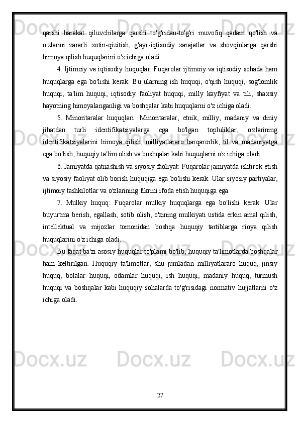 qarshi   harakat   qiluvchilarga   qarshi   to'g'ridan-to'g'ri   muvofiq   qadam   qo'lish   va
o'zlarini   zararli   xotin-qizitish,   g'ayr-iqtisodiy   xarajatlar   va   shovqinlarga   qarshi
himoya qilish huquqlarini o'z ichiga oladi.
4. Ijtimoiy va iqtisodiy huquqlar: Fuqarolar ijtimoiy va iqtisodiy sohada ham
huquqlarga   ega   bo'lishi   kerak.   Bu   ularning   ish   huquqi,   o'qish   huquqi,   sog'lomlik
huquqi,   ta'lim   huquqi,   iqtisodiy   faoliyat   huquqi,   milly   kayfiyat   va   tili,   shaxsiy
hayotning himoyalanganligi va boshqalar kabi huquqlarni o'z ichiga oladi.
5.   Minoritaralar   huquqlari:   Minoritaralar,   etnik,   milliy,   madaniy   va   diniy
jihatdan   turli   identifikatsiyalarga   ega   bo'lgan   topluliklar,   o'zlarining
identifikatsiyalarini   himoya   qilish,   milliyatlararo   barqarorlik,   til   va   madaniyatga
ega bo'lish, huquqiy ta'lim olish va boshqalar kabi huquqlarni o'z ichiga oladi.
6. Jamiyatda qatnashish va siyosiy faoliyat: Fuqarolar jamiyatda ishtirok etish
va siyosiy faoliyat olib borish huquqiga ega bo'lishi kerak. Ular siyosiy partiyalar,
ijtimoiy tashkilotlar va o'zlarining fikrini ifoda etish huquqiga ega.
7.   Mulkiy   huquq:   Fuqarolar   mulkiy   huquqlarga   ega   bo'lishi   kerak.   Ular
buyurtma berish, egallash, sotib olish, o'zining mulkiyati ustida erkin amal qilish,
intellektual   va   mijozlar   tomonidan   boshqa   huquqiy   tartiblarga   rioya   qilish
huquqlarini o'z ichiga oladi.
Bu faqat ba'zi asosiy huquqlar to'plami bo'lib, huquqiy ta'limotlarda boshqalar
ham   keltirilgan.   Huquqiy   ta'limotlar,   shu   jumladan   milliyatlararo   huquq,   jinsiy
huquq,   bolalar   huquqi,   odamlar   huquqi,   ish   huquqi,   madaniy   huquq,   turmush
huquqi   va   boshqalar   kabi   huquqiy   sohalarda   to'g'risidagi   normativ   hujjatlarni   o'z
ichiga oladi.
27