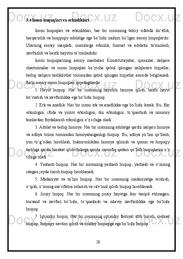 3.4 Inson huquqlari va erkinliklari
Inson   huquqlari   va   erkinliklari,   har   bir   insonning   tabiiy   sifatida   do stlik,ʻ
barqarorlik va huqquqiy adolatga ega bo lishi  muhim  bo lgan asosiy huquqlardir.	
ʻ ʻ
Ularning   asosiy   maqsadi,   insonlarga   erkinlik,   hurmat   va   adolatni   ta minlash,	
ʼ
xavfsizlik va baxtli hayotni ta minlashdir.	
ʼ
Inson   huquqlarining   asosiy   manbalari   Konstitutsiyalar,   qonunlar,   xalqaro
shartnomalar   va   inson   huquqlari   bo yicha   qabul   qilingan   xalqlararo   hujjatlar,	
ʻ
tashqi  xalqaro tashkilotlar  tomonidan qabul  qilingan hujjatlar asosida  belgilanadi.
Ba'zi asosiy inson huquqlari quyidagilardir:
1.   Hayot   huquqi:   Har   bir   insonning   hayotini   himoya   qilish,   baxtli   hayot
ko rsatish va xavfsizlikka ega bo lishi huquqi.	
ʻ ʻ
2. Erk va azadlik: Har bir inson erk va azadlikka ega bo lishi kerak. Bu, fikr	
ʻ
erkinligini,   ifoda   va   yozuv   erkinligini,   din   erkinligini,   to qnashish   va   umumiy	
ʻ
kunlardan foydalanish erkinligini o z ichiga oladi.	
ʻ
3. Adolat va tashqi himoya: Har bir insonning adolatga qarshi xalqaro himoya
va   adliya   tizimi   tomonidan   himoyalanganligi   huquqi.   Bu,   adliya   yo lini   qo llash,	
ʻ ʻ
yon   to g ridan   hisoblash,   hukmronlikdan   himoya   qilinish   va   qonun   va   huquqiy	
ʻ ʻ
tartibga qarshi harakat qiluvchilarga qarshi muvofiq qadam qo lish huquqlarini o z	
ʻ ʻ
ichiga oladi.
4.   Yashash   huquqi:   Har   bir   insonning   yashash   huquqi,   yashash   va   o zining	
ʻ
istagan joyda turish huquqi hisoblanadi.
5.   Madaniyat   va   ta lim   huquqi:   Har   bir   insonning   madaniyatga   erishish,	
ʼ
o qish, o zining ma rifatini oshirish va iste mol qilish huquqi hisoblanadi.	
ʻ ʻ ʼ ʼ
6.   Jinsiy   huquq:   Har   bir   insonning   jinsiy   hayotga   doir   tanqid   etilmagan,
hursand   va   xavfsiz   bo lishi,   to qnashish   va   oilaviy   xavfsizlikka   ega   bo lishi	
ʻ ʻ ʻ
huquqi.
7.   Iqtisodiy   huquq:   Har   bir   insonning   iqtisodiy   faoliyat   olib   borish,   mehnat
huquqi, huquqiy savdon qilish va mulkiy huquqiga ega bo lishi huquqi.	
ʻ
28 