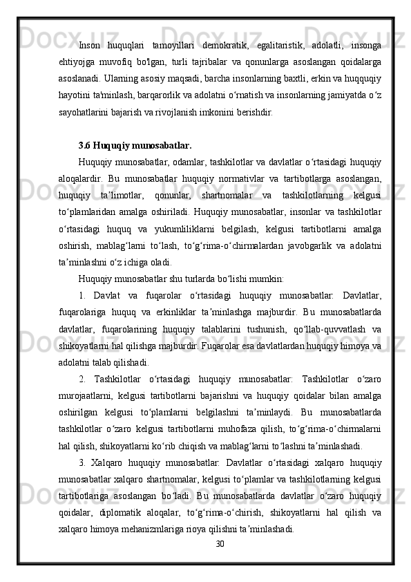 Inson   huquqlari   tamoyillari   demokratik,   egalitaristik,   adolatli,   insonga
ehtiyojga   muvofiq   bo'lgan,   turli   tajribalar   va   qonunlarga   asoslangan   qoidalarga
asoslanadi. Ularning asosiy maqsadi, barcha insonlarning baxtli, erkin va huqquqiy
hayotini ta'minlash, barqarorlik va adolatni o rnatish va insonlarning jamiyatda o zʻ ʻ
sayohatlarini bajarish va rivojlanish imkonini berishdir.
3.6 Huquqiy munosabatlar.
Huquqiy munosabatlar, odamlar, tashkilotlar va davlatlar o rtasidagi huquqiy	
ʻ
aloqalardir.   Bu   munosabatlar   huquqiy   normativlar   va   tartibotlarga   asoslangan,
huquqiy   ta limotlar,   qonunlar,   shartnomalar   va   tashkilotlarning   kelgusi	
ʼ
to plamlaridan   amalga   oshiriladi.   Huquqiy   munosabatlar,   insonlar   va   tashkilotlar	
ʻ
o rtasidagi   huquq   va   yukumliliklarni   belgilash,   kelgusi   tartibotlarni   amalga
ʻ
oshirish,   mablag larni   to lash,   to g rima-o chirmalardan   javobgarlik   va   adolatni	
ʻ ʻ ʻ ʻ ʻ
ta minlashni o z ichiga oladi.	
ʼ ʻ
Huquqiy munosabatlar shu turlarda bo lishi mumkin:	
ʻ
1.   Davlat   va   fuqarolar   o rtasidagi   huquqiy   munosabatlar:   Davlatlar,	
ʻ
fuqarolariga   huquq   va   erkinliklar   ta minlashga   majburdir.   Bu   munosabatlarda	
ʼ
davlatlar,   fuqarolarining   huquqiy   talablarini   tushunish,   qo llab-quvvatlash   va	
ʻ
shikoyatlarni hal qilishga majburdir. Fuqarolar esa davlatlardan huquqiy himoya va
adolatni talab qilishadi.
2.   Tashkilotlar   o rtasidagi   huquqiy   munosabatlar:   Tashkilotlar   o zaro	
ʻ ʻ
murojaatlarni,   kelgusi   tartibotlarni   bajarishni   va   huquqiy   qoidalar   bilan   amalga
oshirilgan   kelgusi   to plamlarni   belgilashni   ta minlaydi.   Bu   munosabatlarda
ʻ ʼ
tashkilotlar   o zaro   kelgusi   tartibotlarni   muhofaza   qilish,   to g rima-o chirmalarni	
ʻ ʻ ʻ ʻ
hal qilish, shikoyatlarni ko rib chiqish va mablag larni to lashni ta minlashadi.	
ʻ ʻ ʻ ʼ
3.   Xalqaro   huquqiy   munosabatlar:   Davlatlar   o rtasidagi   xalqaro   huquqiy	
ʻ
munosabatlar xalqaro shartnomalar, kelgusi  to plamlar va tashkilotlarning kelgusi	
ʻ
tartibotlariga   asoslangan   bo ladi.   Bu   munosabatlarda   davlatlar   o zaro   huquqiy	
ʻ ʻ
qoidalar,   diplomatik   aloqalar,   to g rima-o chirish,   shikoyatlarni   hal   qilish   va	
ʻ ʻ ʻ
xalqaro himoya mehanizmlariga rioya qilishni ta minlashadi.	
ʼ
30 