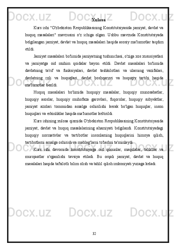 Xulosa
Kurs ishi "O'zbekiston Respublikasining Konstitutsiyasida jamiyat, davlat va
huquq   masalalari"   mavzusini   o'z   ichiga   olgan.   Ushbu   mavzuda   Konstitutsiyada
belgilangan jamiyat, davlat va huquq masalalari haqida asosiy ma'lumotlar taqdim
etildi.
Jamiyat masalalari bo'limida jamiyatning tushunchasi, o'ziga xos xususiyatlari
va   jamiyatga   oid   muhim   qoidalar   bayon   etildi.   Davlat   masalalari   bo'limida
davlatning   ta'rif   va   funksiyalari,   davlat   tashkilotlari   va   ularning   vazifalari,
davlatning   roli   va   huquqlari,   davlat   boshqaruvi   va   huquqiy   tartibi   haqida
ma'lumotlar berildi.
Huquq   masalalari   bo'limida   huquqiy   masalalar,   huquqiy   munosabatlar,
huquqiy   asoslar,   huquqiy   muhofaza   garovlari,   fuqorolar,   huquqiy   subyektlar,
jamiyat   azolari   tomonidan   amalga   oshirilishi   kerak   bo'lgan   huquqlar,   inson
huquqlari va erkinliklar haqida ma'lumotlar keltirildi.
Kurs ishining xulosa qismida O'zbekiston Respublikasining Konstitutsiyasida
jamiyat,   davlat   va   huquq   masalalarining   ahamiyati   belgilandi.   Konstitutsiyadagi
huquqiy   normativlar   va   tartibotlar   insonlarning   huquqlarini   himoya   qilish,
tartibotlarni amalga oshirish va mablag'larni to'lashni ta'minlaydi.
Kurs   ishi   davomida   konstitutsiyaga   oid   qonunlar,   maqolalar,   tahlillar   va
murojaatlar   o'rganilishi   tavsiya   etiladi.   Bu   orqali   jamiyat,   davlat   va   huquq
masalalari haqida tafsilotli bilim olish va tahlil qilish imkoniyati yuzaga keladi.
32 