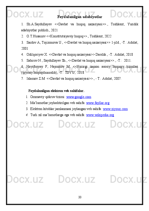 Foydalanilgan adabiyotlar
1. Sh.A.Saydullayev   <<Davlat   va   huquq   nazariyasi>>.,   Toshkent,   Yuridik
adabiyotlar publish., 2021
2. O.T.Husanov <<Konstitutsiyaviy huquq>>., Toshkent, 2022
3. Saidov A, Tojixonova U., <<Davlat va huquq nazariyasi>> 1-jild., -T.: Adolat,
2001
4. Odilqoriyev X. <<Davlat va huquq nazariyasi>> Darslik., -T.: Adolat, 2018
5. Sabirov N., Saydullayev Sh., <<Davlat va huquq nazariyasi>>., -T.:  2011.
6. Hayitboyev   F,   Najminov   M,   <<Hozirgi   zamon   asosiy   huquqiy   tizimlari
(qiyosiy huquqshunoslik), -T.: TDYU,  2018
7. Islamov Z.M  <<Davlat va huquq nazariyasi>>., - T.: Adolat, 2007.
Foydalanilgan elektron veb sahifalar.
1. Ommaviy qidiruv tizimi:  www.google.com  
2. Ma’lumotlar joylashtirilgan veb sahifa:  www.fayllar.org  
3. Elektron kitoblar jamlanmasi joylangan veb sahifa:  www.ziyouz.com  
4. Turli xil ma’lumotlarga ega veb sahifa:  www.wikipedia.org  
33 