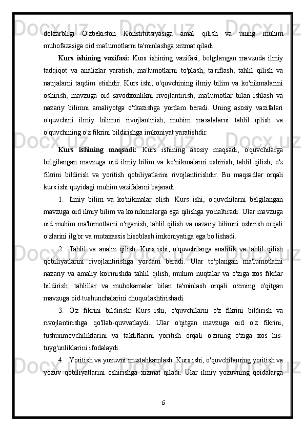 dolzarbligi   O'zbekiston   Konstitutsiyasiga   amal   qilish   va   uning   muhim
muhofazasiga oid ma'lumotlarni ta'minlashga xizmat qiladi.
Kurs   ishining   vazifasi:   Kurs   ishining   vazifasi,   belgilangan   mavzuda   ilmiy
tadqiqot   va   analizlar   yaratish,   ma'lumotlarni   to'plash,   ta'riflash,   tahlil   qilish   va
natijalarni   taqdim   etishdir.   Kurs   ishi,   o'quvchining   ilmiy   bilim   va   ko'nikmalarini
oshirish,   mavzuga   oid   savodxonlikni   rivojlantirish,   ma'lumotlar   bilan   ishlash   va
nazariy   bilimni   amaliyotga   o'tkazishga   yordam   beradi.   Uning   asosiy   vazifalari
o'quvchini   ilmiy   bilimni   rivojlantirish,   muhim   masalalarni   tahlil   qilish   va
o'quvchining o'z fikrini bildirishga imkoniyat yaratishdir.
Kurs   ishining   maqsadi:   Kurs   ishining   asosiy   maqsadi,   o'quvchilarga
belgilangan   mavzuga   oid   ilmiy   bilim   va   ko'nikmalarni   oshirish,   tahlil   qilish,   o'z
fikrini   bildirish   va   yoritish   qobiliyatlarini   rivojlantirishdir.   Bu   maqsadlar   orqali
kurs ishi quyidagi muhim vazifalarni bajaradi:
1. Ilmiy   bilim   va   ko'nikmalar   olish:   Kurs   ishi,   o'quvchilarni   belgilangan
mavzuga oid ilmiy bilim va ko'nikmalarga ega qilishga yo'naltiradi. Ular mavzuga
oid muhim ma'lumotlarni o'rganish, tahlil qilish va nazariy bilimni oshirish orqali
o'zlarini ilg'or va mutaxassis hisoblash imkoniyatiga ega bo'lishadi.
2. Tahlil   va   analiz   qilish:   Kurs   ishi,   o'quvchilarga   analitik   va   tahlil   qilish
qobiliyatlarini   rivojlantirishga   yordam   beradi.   Ular   to'plangan   ma'lumotlarni
nazariy   va   amaliy   ko'rinishda   tahlil   qilish,   muhim   nuqtalar   va   o'ziga   xos   fikrlar
bildirish,   tahlillar   va   muhokamalar   bilan   ta'minlash   orqali   o'zining   o'qitgan
mavzuga oid tushunchalarini chuqurlashtirishadi.
3. O'z   fikrini   bildirish:   Kurs   ishi,   o'quvchilarni   o'z   fikrini   bildirish   va
rivojlantirishga   qo'llab-quvvatlaydi.   Ular   o'qitgan   mavzuga   oid   o'z   fikrini,
tushunmovchiliklarini   va   takliflarini   yoritish   orqali   o'zining   o'ziga   xos   his-
tuyg'unliklarini ifodalaydi.
4. Yoritish va yozuvni mustahkamlash: Kurs ishi, o'quvchilarning yoritish va
yozuv   qobiliyatlarini   oshirishga   xizmat   qiladi.   Ular   ilmiy   yozuvning   qoidalarga
6