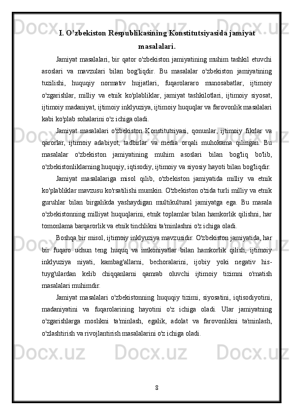 I. O’zbekiston Respublikasining Konstitutsiyasida jamiyat
masalalari.
Jamiyat masalalari, bir qator o'zbekiston jamiyatining muhim tashkil etuvchi
asoslari   va   mavzulari   bilan   bog'liqdir.   Bu   masalalar   o'zbekiston   jamiyatining
tuzilishi,   huquqiy   normativ   hujjatlari,   fuqarolararo   munosabatlar,   ijtimoiy
o'zgarishlar,   milliy   va   etnik   ko'plabliklar,   jamiyat   tashkilotlari,   ijtimoiy   siyosat,
ijtimoiy madaniyat, ijtimoiy inklyuziya, ijtimoiy huquqlar va farovonlik masalalari
kabi ko'plab sohalarini o'z ichiga oladi.
Jamiyat   masalalari   o'zbekiston   Konstitutsiyasi,   qonunlar,   ijtimoiy   fikrlar   va
qarorlar,   ijtimoiy   adabiyot,   tadbirlar   va   media   orqali   muhokama   qilingan.   Bu
masalalar   o'zbekiston   jamiyatining   muhim   asoslari   bilan   bog'liq   bo'lib,
o'zbekistonliklarning huquqiy, iqtisodiy, ijtimoiy va siyosiy hayoti bilan bog'liqdir.
Jamiyat   masalalariga   misol   qilib,   o'zbekiston   jamiyatida   milliy   va   etnik
ko'plabliklar mavzusu ko'rsatilishi mumkin. O'zbekiston o'zida turli milliy va etnik
guruhlar   bilan   birgalikda   yashaydigan   multikultural   jamiyatga   ega.   Bu   masala
o'zbekistonning milliyat huquqlarini, etnik toplamlar bilan hamkorlik qilishni, har
tomonlama barqarorlik va etnik tinchlikni ta'minlashni o'z ichiga oladi.
Boshqa bir misol, ijtimoiy inklyuziya mavzusidir. O'zbekiston jamiyatida, har
bir   fuqaro   uchun   teng   huquq   va   imkoniyatlar   bilan   hamkorlik   qilish,   ijtimoiy
inklyuziya   niyati,   kambag'allarni,   bechoralarini,   ijobiy   yoki   negativ   his-
tuyg'ulardan   kelib   chiqqanlarni   qamrab   oluvchi   ijtimoiy   tizimni   o'rnatish
masalalari muhimdir.
Jamiyat   masalalari   o'zbekistonning   huquqiy   tizimi,   siyosatini,   iqtisodiyotini,
madaniyatini   va   fuqarolarining   hayotini   o'z   ichiga   oladi.   Ular   jamiyatning
o'zgarishlarga   moslikni   ta'minlash,   egalik,   adolat   va   farovonlikni   ta'minlash,
o'zlashtirish va rivojlantirish masalalarini o'z ichiga oladi.
8
