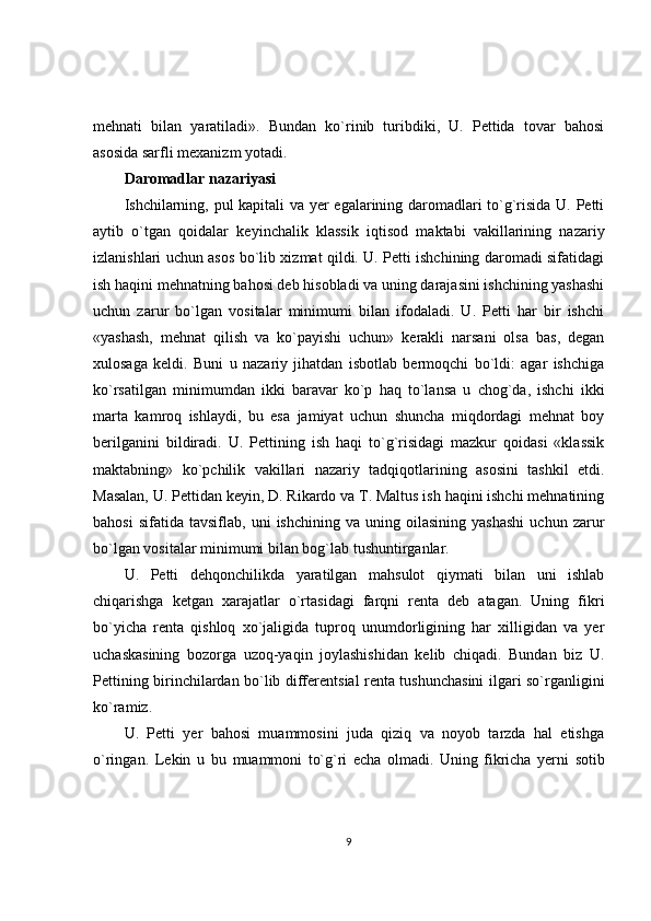 mehnati   bilan   yaratiladi».   Bundan   ko`rinib   turibdiki,   U.   Pettida   tovar   bahosi
asosida sarfli mexanizm yotadi.
Daromadlar nazariyasi
Ishchilarning, pul kapitali va yer egalarining daromadlari to`g`risida U. Petti
aytib   o`tgan   qoidalar   keyinchalik   klassik   iqtisod   maktabi   vakillarining   nazariy
izlanishlari uchun asos bo`lib xizmat qildi. U. Petti ishchining daromadi sifatidagi
ish haqini mehnatning bahosi deb hisobladi va uning darajasini ishchining yashashi
uchun   zarur   bo`lgan   vositalar   minimumi   bilan   ifodaladi.   U.   Petti   har   bir   ishchi
«yashash,   mehnat   qilish   va   ko`payishi   uchun»   kerakli   narsani   olsa   bas,   degan
xulosaga   keldi.   Buni   u   nazariy   jihatdan   isbotlab   bermoqchi   bo`ldi:   agar   ishchiga
ko`rsatilgan   minimumdan   ikki   baravar   ko`p   haq   to`lansa   u   chog`da,   ishchi   ikki
marta   kamroq   ishlaydi,   bu   esa   jamiyat   uchun   shuncha   miqdordagi   mehnat   boy
berilganini   bildiradi.   U.   Pettining   ish   haqi   to`g`risidagi   mazkur   qoidasi   «klassik
maktabning»   ko`pchilik   vakillari   nazariy   tadqiqotlarining   asosini   tashkil   etdi.
Masalan, U. Pettidan keyin, D. Rikardo va T. Maltus ish haqini ishchi mehnatining
bahosi   sifatida   tavsiflab,  uni   ishchining   va  uning   oilasining   yashashi   uchun   zarur
bo`lgan vositalar minimumi bilan bog`lab tushuntirganlar.
U.   Petti   dehqonchilikda   yaratilgan   mahsulot   qiymati   bilan   uni   ishlab
chiqarishga   ketgan   xarajatlar   o`rtasidagi   farqni   renta   deb   atagan.   Uning   fikri
bo`yicha   renta   qishloq   xo`jaligida   tuproq   unumdorligining   har   xilligidan   va   yer
uchaskasining   bozorga   uzoq-yaqin   joylashishidan   kelib   chiqadi.   Bundan   biz   U.
Pettining birinchilardan bo`lib differentsial renta tushunchasini  ilgari so`rganligini
ko`ramiz.
U.   Petti   yer   bahosi   muammosini   juda   qiziq   va   noyob   tarzda   hal   etishga
o`ringan.   Lekin   u   bu   muammoni   to`g`ri   echa   olmadi.   Uning   fikricha   yerni   sotib
9 