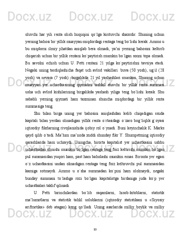 oluvchi   har   yili   renta   olish   huquqini   qo`lga   kirituvchi   shaxsdir.   Shuning   uchun
yerning bahosi bir yillik muayyan miqdordagi rentaga teng bo`lishi kerak. Ammo u
bu   miqdorni   ilmiy   jihatdan   aniqlab   bera   olmadi,   ya’ni   yerning   bahosini   keltirib
chiqarish uchun bir yillik   rentani ko`paytirish mumkin bo`lgan sonni topa olmadi.
Bu   savolni   echish   uchun   U.   Petti   rentani   21   yilga   ko`paytirishni   tavsiya   etadi.
Negaki   uning   tasdiqlashicha   faqat   uch   avlod   vakillari:   buva   (50   yosh),   ug`il   (28
yosh)   va   nevara   (7   yosh)   -birgalikda   21   yil   yashashlari   mumkin.   Shuning   uchun
muayyan   yer   uchastkasining   qiymatini   tashkil   etuvchi   bir   yillik   renta   summasi
usha   uch   avlod   kishilarining   birgalikda   yashash   yiliga   teng   bo`lishi   kerak.   Shu
sababli   yerning   qiymati   ham   taxminan   shuncha   miqdordagi   bir   yillik   renta
summasiga teng.
Shu   bilan   birga   uning   yer   bahosini   aniqlashdan   kelib   chiqadigan   ssuda
kapitali   bilan   yerdan   olinadigan   yillik   renta   o`rtasidagi   o`zaro   bog`liqlik   g`oyasi
iqtisodiy  fikrlarning   rivojlanishida   ijobiy  rol   o`ynadi.   Buni   keyinchalik   K.   Marks
qayd qilib o`tadi. Ma’lum ma’noda xuddi shunday fikr Y. Shumpetrning iqtisodiy
qarashlarida   ham   uchraydi.   Uningcha,   birorta   kapitalist   yer   uchastkasini   ushbu
uchastkadan   olinishi  mumkin bo`lgan rentaga teng foiz keltirishi  mumkin bo`lgan
pul summasidan   yuqori ham, past ham baholashi mumkin emas. Bironta yer egasi
o`z   uchastkasini   undan   olinadigan   rentaga   teng   foiz   keltiruvchi   pul   summasidan
kamiga   sotmaydi.   Ammo   u   o`sha   summadan   ko`pini   ham   ololmaydi,   negaki
bunday   summani   to`lashga   rozi   bo`lgan   kapitalistga   birdaniga   juda   ko`p   yer
uchastkalari taklif qilinadi.
U.   Petti   birinchilardan   bo`lib   raqamlarni,   hisob-kitoblarni,   statistik
ma’lumotlarni   va   statistik   tahlil   uslublarini   (iqtisodiy   statistikani   u   «Siyosiy
arifmetika»   deb   atagan)   keng   qo`lladi.   Uning   asarlarida   milliy   boylik   va   milliy
10 