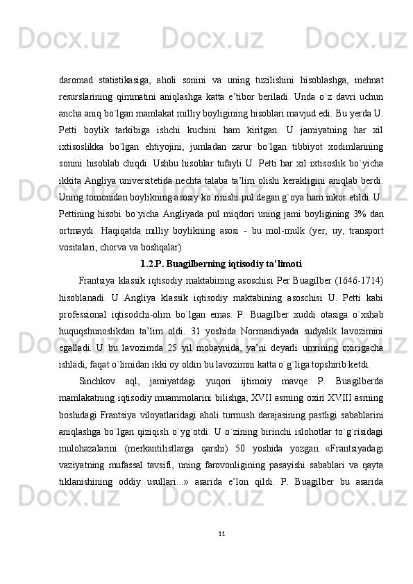 daromad   statistikasiga,   aholi   sonini   va   uning   tuzilishini   hisoblashga,   mehnat
resurslarining   qimmatini   aniqlashga   katta   e’tibor   beriladi.   Unda   o`z   davri   uchun
ancha aniq bo`lgan mamlakat milliy boyligining hisoblari mavjud edi. Bu yerda U.
Petti   boylik   tarkibiga   ishchi   kuchini   ham   kiritgan.   U   jamiyatning   har   xil
ixtisoslikka   bo`lgan   ehtiyojini,   jumladan   zarur   bo`lgan   tibbiyot   xodimlarining
sonini   hisoblab   chiqdi.   Ushbu   hisoblar   tufayli   U.   Petti   har   xil   ixtisoslik   bo`yicha
ikkita   Angliya   universitetida   nechta   talaba   ta’lim   olishi   kerakligini   aniqlab   berdi.
Uning tomonidan boylikning asosiy ko`rinishi pul degan g`oya ham inkor etildi. U.
Pettining   hisobi   bo`yicha   Angliyada   pul   miqdori   uning   jami   boyligining   3%   dan
ortmaydi.   Haqiqatda   milliy   boylikning   asosi   -   bu   mol- mulk   (yer,   uy,   transport
vositalari, chorva va boshqalar).
1.2.P. Buagilberning iqtisodiy ta’limoti
Frantsiya   klassik   iqtisodiy  maktabining  asoschisi   Per  Buagilber  (1646-1714)
hisoblanadi.   U   Angliya   klassik   iqtisodiy   maktabining   asoschisi   U.   Petti   kabi
professional   iqtisodchi-olim   bo`lgan   emas.   P.   Buagilber   xuddi   otasiga   o`xshab
huquqshunoslikdan   ta’lim   oldi.   31   yoshida   Normandiyada   sudyalik   lavozimini
egalladi.   U   bu   lavozimda   25   yil   mobaynida,   ya’ni   deyarli   umrining   oxirigacha
ishladi, faqat o`limidan ikki oy oldin bu lavozimni katta o`g`liga topshirib ketdi.
Sinchkov   aql,   jamiyatdagi   yuqori   ijtimoiy   mavqe   P.   Buagilberda
mamlakatning iqtisodiy muammolarini bilishga, XVII asrning oxiri XVIII asrning
boshidagi   Frantsiya  viloyatlaridagi  aholi   turmush  darajasining  pastligi  sabablarini
aniqlashga   bo`lgan   qiziqish   o`yg`otdi.   U   o`zining   birinchi   islohotlar   to`g`risidagi
mulohazalarini   (merkantilistlarga   qarshi)   50   yoshida   yozgan   «Frantsiyadagi
vaziyatning   mufassal   tavsifi,   uning   farovonligining   pasayishi   sabablari   va   qayta
tiklanishining   oddiy   usullari...»   asarida   e’lon   qildi.   P.   Buagilber   bu   asarida
11 