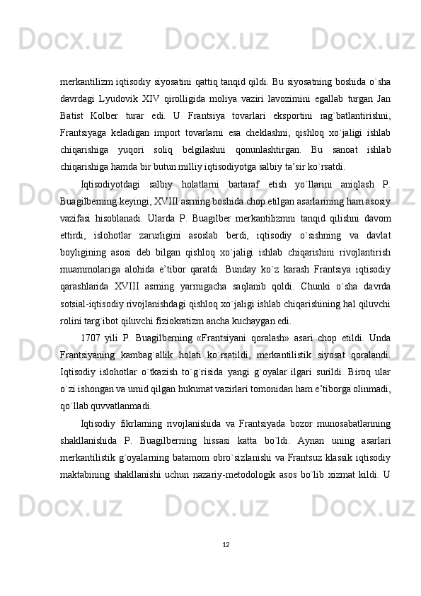 merkantilizm iqtisodiy siyosatini qattiq tanqid qildi. Bu siyosatning boshida o`sha
davrdagi   Lyudovik   XIV   qirolligida   moliya   vaziri   lavozimini   egallab   turgan   Jan
Batist   Kolber   turar   edi.   U   Frantsiya   tovarlari   eksportini   rag`batlantirishni,
Frantsiyaga   keladigan   import   tovarlarni   esa   cheklashni,   qishloq   xo`jaligi   ishlab
chiqarishiga   yuqori   soliq   belgilashni   qonunlashtirgan.   Bu   sanoat   ishlab
chiqarishiga hamda bir butun milliy iqtisodiyotga salbiy ta’sir ko`rsatdi.
Iqtisodiyotdagi   salbiy   holatlarni   bartaraf   etish   yo`llarini   aniqlash   P.
Buagilberning keyingi, XVIII asrning boshida chop etilgan asarlarining ham asosiy
vazifasi   hisoblanadi.   Ularda   P.   Buagilber   merkantilizmni   tanqid   qilishni   davom
ettirdi,   islohotlar   zarurligini   asoslab   berdi,   iqtisodiy   o`sishning   va   davlat
boyligining   asosi   deb   bilgan   qishloq   xo`jaligi   ishlab   chiqarishini   rivojlantirish
muammolariga   alohida   e’tibor   qaratdi.   Bunday   ko`z   karash   Frantsiya   iqtisodiy
qarashlarida   XVIII   asrning   yarmigacha   saqlanib   qoldi.   Chunki   o`sha   davrda
sotsial-iqtisodiy rivojlanishdagi qishloq xo`jaligi ishlab chiqarishining hal qiluvchi
rolini targ`ibot qiluvchi fiziokratizm ancha kuchaygan edi.
1707   yili   P.   Buagilberning   «Frantsiyani   qoralash»   asari   chop   etildi.   Unda
Frantsiyaning   kambag`allik   holati   ko`rsatildi,   merkantilistik   siyosat   qoralandi.
Iqtisodiy   islohotlar   o`tkazish   to`g`risida   yangi   g`oyalar   ilgari   surildi.   Biroq   ular
o`zi ishongan va umid qilgan hukumat vazirlari tomonidan ham e’tiborga olinmadi,
qo`llab quvvatlanmadi.
Iqtisodiy   fikrlarning   rivojlanishida   va   Frantsiyada   bozor   munosabatlarining
shakllanishida   P.   Buagilberning   hissasi   katta   bo`ldi.   Aynan   uning   asarlari
merkantilistik g`oyalarning batamom  obro`sizlanishi  va Frantsuz klassik  iqtisodiy
maktabining   shakllanishi   uchun   nazariy-metodologik   asos   bo`lib   xizmat   kildi.   U
12 