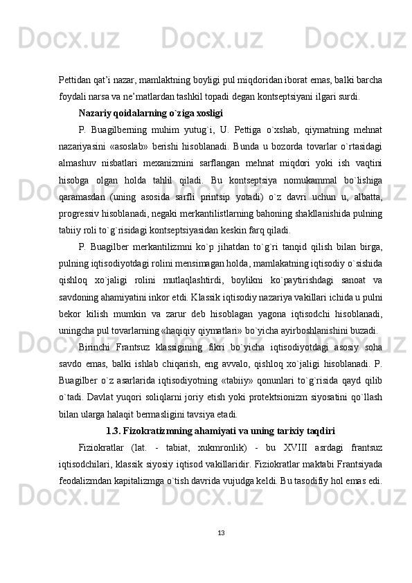Pettidan qat’i nazar, mamlaktning boyligi pul miqdoridan iborat emas, balki barcha
foydali narsa va ne’matlardan tashkil topadi degan kontseptsiyani ilgari surdi.
Nazariy qoidalarning o`ziga xosligi
P.   Buagilberning   muhim   yutug`i,   U.   Pettiga   o`xshab,   qiymatning   mehnat
nazariyasini   «asoslab»   berishi   hisoblanadi.   Bunda   u   bozorda   tovarlar   o`rtasidagi
almashuv   nisbatlari   mexanizmini   sarflangan   mehnat   miqdori   yoki   ish   vaqtini
hisobga   olgan   holda   tahlil   qiladi.   Bu   kontseptsiya   nomukammal   bo`lishiga
qaramasdan   (uning   asosida   sarfli   printsip   yotadi)   o`z   davri   uchun   u,   albatta,
progressiv hisoblanadi, negaki merkantilistlarning bahoning shakllanishida pulning
tabiiy roli to`g`risidagi kontseptsiyasidan keskin farq qiladi.
P.   Buagilber   merkantilizmni   ko`p   jihatdan   to`g`ri   tanqid   qilish   bilan   birga,
pulning iqtisodiyotdagi rolini mensimagan holda, mamlakatning iqtisodiy o`sishida
qishloq   xo`jaligi   rolini   mutlaqlashtirdi,   boylikni   ko`paytirishdagi   sanoat   va
savdoning  ahamiyatini inkor etdi. Klassik iqtisodiy nazariya vakillari ichida u pulni
bekor   kilish   mumkin   va   zarur   deb   hisoblagan   yagona   iqtisodchi   hisoblanadi,
uningcha pul tovarlarning «haqiqiy qiymatlari» bo`yicha ayirboshlanishini buzadi.
Birinchi   Frantsuz   klassigining   fikri   bo`yicha   iqtisodiyotdagi   asosiy   soha
savdo   emas,   balki   ishlab   chiqarish,   eng   avvalo,   qishloq   xo`jaligi   hisoblanadi.   P.
Buagilber   o`z   asarlarida   iqtisodiyotning   «tabiiy»   qonunlari   to`g`risida   qayd   qilib
o`tadi. Davlat  yuqori  soliqlarni  joriy etish  yoki  protektsionizm  siyosatini  qo`llash
bilan ularga halaqit bermasligini tavsiya etadi.
1.3. Fizokratizmning ahamiyati va uning tarixiy taqdiri
Fiziokratlar   (lat.   -   tabiat,   xukmronlik)   -   bu   XVIII   asrdagi   frantsuz
iqtisodchilari, klassik siyosiy iqtisod vakillaridir. Fiziokratlar maktabi Frantsiyada
feodalizmdan kapitalizmga o`tish davrida vujudga keldi. Bu tasodifiy hol emas edi.
13 