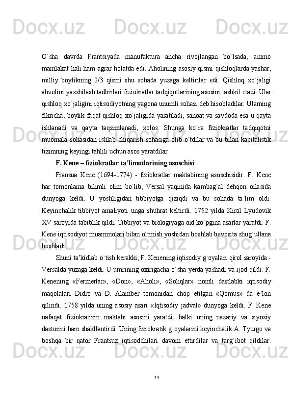 O`sha   davrda   Frantsiyada   manufaktura   ancha   rivojlangan   bo`lsada,   ammo
mamlakat hali ham agrar holatda edi. Aholining asosiy qismi qishloqlarda yashar,
milliy   boylikning   2/3   qismi   shu   sohada   yuzaga   keltirilar   edi.   Qishloq   xo`jaligi
ahvolini yaxshilash tadbirlari fiziokratlar tadqiqotlarining asosini tashkil etadi. Ular
qishloq xo`jaligini iqtisodiyotning yagona unumli sohasi deb hisobladilar. Ularning
fikricha, boylik faqat qishloq xo`jaligida yaratiladi, sanoat va savdoda esa u qayta
ishlanadi   va   qayta   taqsimlanadi,   xolos.   Shunga   ko`ra   fiziokratlar   tadqiqotni
muomala sohasidan  ishlab   chiqarish sohasiga  olib o`tdilar  va bu bilan kapitalistik
tizimning keyingi tahlili uchun  asos yaratdilar.
F. Kene – fiziokratlar ta’limotlarining asoschisi
Fransua   Kene   (1694-1774)   -   fiziokratlar   maktabining   asoschisidir.   F.   Kene
har   tomonlama   bilimli   olim   bo`lib,   Versal   yaqinida   kambag`al   dehqon   oilasida
dunyoga   keldi.   U   yoshligidan   tibbiyotga   qiziqdi   va   bu   sohada   ta’lim   oldi.
Keyinchalik   tibbiyot   amaliyoti   unga   shuhrat   keltirdi.   1752   yilda   Kirol   Lyudovik
XV saroyida tabiblik qildi. Tibbiyot va biologiyaga oid ko`pgina asarlar yaratdi. F.
Kene iqtisodiyot muammolari bilan oltmish yoshidan boshlab bevosita shug`ullana
boshladi.
Shuni ta’kidlab o`tish kerakki, F. Kenening iqtisodiy g`oyalari qirol saroyida -
Versalda yuzaga keldi. U umrining oxirigacha o`sha yerda yashadi va ijod qildi. F.
Kenening   «Fermerlar»,   «Don»,   «Aholi»,   «Soliqlar»   nomli   dastlabki   iqtisodiy
maqolalari   Didro   va   D.   Alamber   tomonidan   chop   etilgan   «Qomus»   da   e’lon
qilindi.   1758   yilda   uning   asosiy   asari   «Iqtisodiy   jadval»   dunyoga   keldi.   F.   Kene
nafaqat   fiziokratizm   maktabi   asosini   yaratdi,   balki   uning   nazariy   va   siyosiy
dasturini ham shakllantirdi. Uning fiziokratik g`oyalarini keyinchalik A. Tyurgo va
boshqa   bir   qator   Frantsuz   iqtisodchilari   davom   ettirdilar   va   targ`ibot   qildilar.
14 