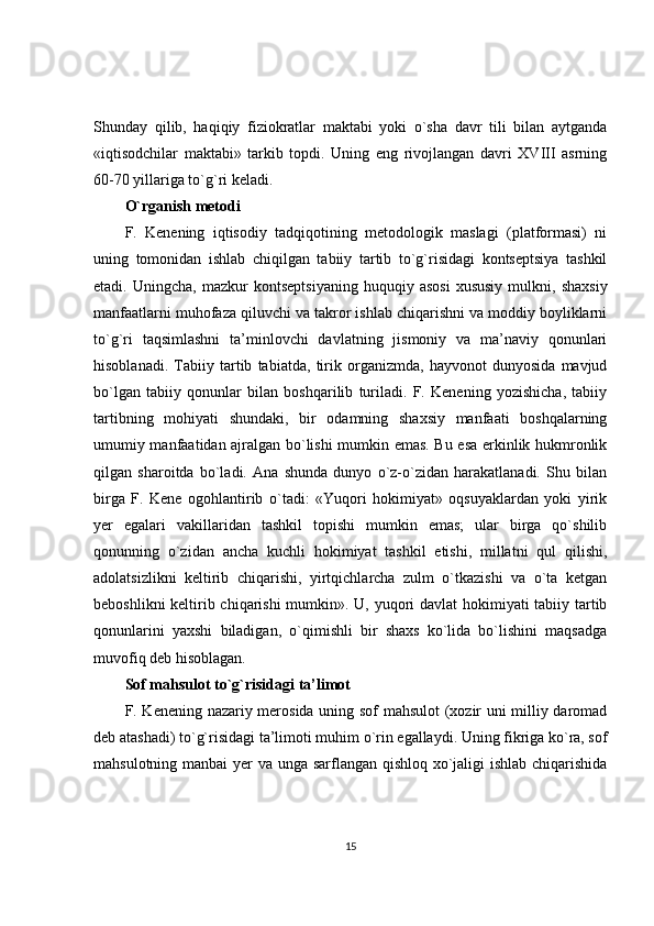 Shunday   qilib,   haqiqiy   fiziokratlar   maktabi   yoki   o`sha   davr   tili   bilan   aytganda
«iqtisodchilar   maktabi»   tarkib   topdi.   Uning   eng   rivojlangan   davri   XVIII   asrning
60-70 yillariga to`g`ri keladi.
O`rganish metodi
F.   Kenening   iqtisodiy   tadqiqotining   metodologik   maslagi   (platformasi)   ni
uning   tomonidan   ishlab   chiqilgan   tabiiy   tartib   to`g`risidagi   kontseptsiya   tashkil
etadi.  Uningcha,   mazkur   kontseptsiyaning   huquqiy   asosi   xususiy   mulkni,   shaxsiy
manfaatlarni muhofaza qiluvchi va takror ishlab chiqarishni va moddiy boyliklarni
to`g`ri   taqsimlashni   ta’minlovchi   davlatning   jismoniy   va   ma’naviy   qonunlari
hisoblanadi.   Tabiiy   tartib   tabiatda,   tirik   organizmda,   hayvonot   dunyosida   mavjud
bo`lgan   tabiiy   qonunlar   bilan   boshqarilib   turiladi.   F.   Kenening   yozishicha,   tabiiy
tartibning   mohiyati   shundaki,   bir   odamning   shaxsiy   manfaati   boshqalarning
umumiy manfaatidan ajralgan bo`lishi mumkin emas. Bu esa erkinlik hukmronlik
qilgan   sharoitda   bo`ladi.   Ana   shunda   dunyo   o`z-o`zidan   harakatlanadi.   Shu   bilan
birga   F.   Kene   ogohlantirib   o`tadi:   «Yuqori   hokimiyat»   oqsuyaklardan   yoki   yirik
yer   egalari   vakillaridan   tashkil   topishi   mumkin   emas;   ular   birga   qo`shilib
qonunning   o`zidan   ancha   kuchli   hokimiyat   tashkil   etishi,   millatni   qul   qilishi,
adolatsizlikni   keltirib   chiqarishi,   yirtqichlarcha   zulm   o`tkazishi   va   o`ta   ketgan
beboshlikni  keltirib chiqarishi  mumkin». U, yuqori  davlat  hokimiyati  tabiiy tartib
qonunlarini   yaxshi   biladigan,   o`qimishli   bir   shaxs   ko`lida   bo`lishini   maqsadga
muvofiq deb hisoblagan.
Sof mahsulot to`g`risidagi ta’limot
F. Kenening nazariy merosida uning sof mahsulot  (xozir uni milliy daromad
deb atashadi) to`g`risidagi ta’limoti muhim o`rin egallaydi. Uning fikriga ko`ra, sof
mahsulotning manbai  yer  va unga sarflangan qishloq xo`jaligi  ishlab chiqarishida
15 