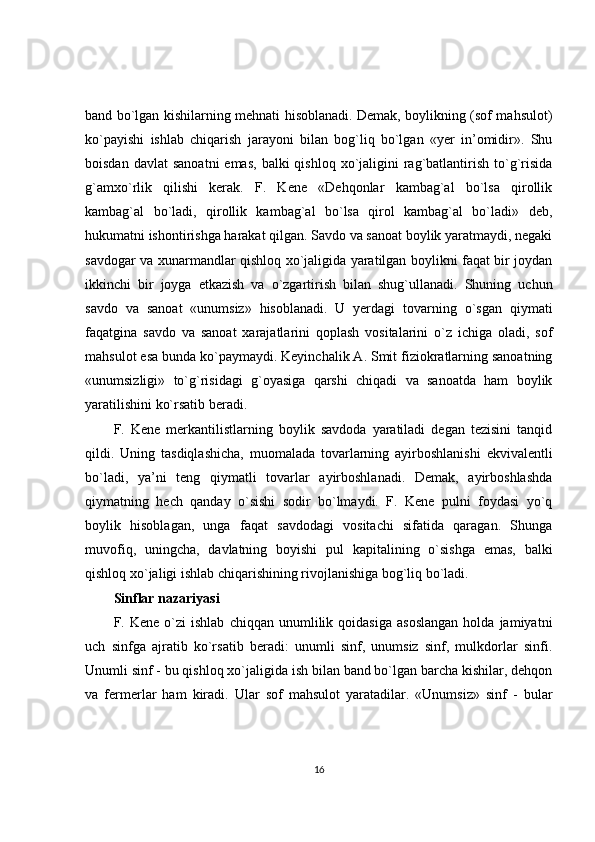 band bo`lgan kishilarning mehnati hisoblanadi. Demak, boylikning (sof mahsulot)
ko`payishi   ishlab   chiqarish   jarayoni   bilan   bog`liq   bo`lgan   «yer   in’omidir».   Shu
boisdan  davlat   sanoatni   emas,  balki  qishloq  xo`jaligini  rag`batlantirish  to`g`risida
g`amxo`rlik   qilishi   kerak.   F.   Kene   «Dehqonlar   kambag`al   bo`lsa   qirollik
kambag`al   bo`ladi,   qirollik   kambag`al   bo`lsa   qirol   kambag`al   bo`ladi»   deb,
hukumatni ishontirishga harakat qilgan. Savdo va sanoat boylik yaratmaydi, negaki
savdogar va xunarmandlar qishloq xo`jaligida yaratilgan boylikni faqat bir joydan
ikkinchi   bir   joyga   etkazish   va   o`zgartirish   bilan   shug`ullanadi.   Shuning   uchun
savdo   va   sanoat   «unumsiz»   hisoblanadi.   U   yerdagi   tovarning   o`sgan   qiymati
faqatgina   savdo   va   sanoat   xarajatlarini   qoplash   vositalarini   o`z   ichiga   oladi,   sof
mahsulot esa bunda ko`paymaydi. Keyinchalik A. Smit fiziokratlarning sanoatning
«unumsizligi»   to`g`risidagi   g`oyasiga   qarshi   chiqadi   va   sanoatda   ham   boylik
yaratilishini ko`rsatib beradi.
F.   Kene   merkantilistlarning   boylik   savdoda   yaratiladi   degan   tezisini   tanqid
qildi.   Uning   tasdiqlashicha,   muomalada   tovarlarning   ayirboshlanishi   ekvivalentli
bo`ladi,   ya’ni   teng   qiymatli   tovarlar   ayirboshlanadi.   Demak,   ayirboshlashda
qiymatning   hech   qanday   o`sishi   sodir   bo`lmaydi.   F.   Kene   pulni   foydasi   yo`q
boylik   hisoblagan,   unga   faqat   savdodagi   vositachi   sifatida   qaragan.   Shunga
muvofiq,   uningcha,   davlatning   boyishi   pul   kapitalining   o`sishga   emas,   balki
qishloq xo`jaligi ishlab chiqarishining rivojlanishiga bog`liq bo`ladi.
Sinflar nazariyasi
F.  Kene   o`zi   ishlab   chiqqan   unumlilik  qoidasiga   asoslangan   holda   jamiyatni
uch   sinfga   ajratib   ko`rsatib   beradi:   unumli   sinf,   unumsiz   sinf,   mulkdorlar   sinfi.
Unumli sinf - bu qishloq xo`jaligida ish bilan band bo`lgan barcha kishilar, dehqon
va   fermerlar   ham   kiradi.   Ular   sof   mahsulot   yaratadilar.   «Unumsiz»   sinf   -   bular
16 