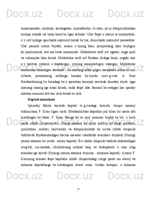 xunarmandlar, ishchilar, savdogarlar, xizmatkorlar, to`ralar, ya’ni dehqonchilikdan
boshqa sohada ish bilan band bo`lgan kishilar. Ular faqat o`zlarini ta’minlaydilar,
o`z iste’moliga qanchalik mahsulot kerak bo`lsa, shunchalik mahsulot yaratadilar.
Ular   jamiyat   uchun   foydali,   ammo   o`zining   ham,   jamiyatning   ham   boyligini
ko`paytirmaydi, shu ma’noda unumsizdir. Mulkdorlar sinfi yer egalari, unga qirol
va   ruhoniylar   ham   kiradi.   Mulkdorlar   sinfi   sof   foydani   olishga   haqli,   negaki   ular
o`z   paytida   yerlarni   o`zlashtirgan,   yerning   unumdorligini   oshirgan.   Mulkdorlar
tomonidan olinadigan daromad - bu ularning oldin qilgan xarajatlari uchun in’om.
Albatta,   jamiyatning   sinflarga   bunday   bo`linishi   noto`g`ridir.   A.   Smit
fiziokratlarning   bu  boradagi   ko`z qarashini  kinoyali  ravishda  shunday   deydi:   agar
ularning   mantig`iga   amal   kilsak,   unda   faqat   ikki   farzand   ko`radigan   har   qanday
nikohni unumsiz deb tan olish kerak bo`ladi.
Kapital nazariyasi
Iqtisodiy   fikrlar   tarixida   kapital   to`g`risidagi   birinchi   chuqur   nazariy
tushunchani   F. Kene  ilgari  surdi.  Merkantilistlar  kapitalni   pul  bilan  bir   narsa  deb
hisoblagan   bo`lsalar,   F.   Kene   fikriga   ko`ra   «pul   unumsiz   boylik   bo`lib,   u   hech
narsa   ishlab   chiqarmaydi».   Uning   atamasi   bo`yicha   qishloq   xo`jaligi   qurollari,
qurilishlari,   mollari,   hayvonlari   va   dehqonchilikda   bir   necha   ishlab   chiqarish
tsikllarida foydalaniladigan barcha narsalar «dastlabki avanslar» deyiladi (Hozirgi
zamon  atamasi bo`yicha - asosiy kapital). Bir ishlab chiqarish tsiklida ishlatiladigan
urug`lik,   em-xashak,   ishchilarning   mehnat   haqi   va   boshqalarni   u   «har   yilgi
avanslar»ga kiritdi (Hozirgi zamon atamasi buyicha - aylanma kapital). Ammo F.
Kenening   xizmati   faqat   kapitalni   ishlab   chiqarishdagi   roliga   qarab   uni   asosiy   va
aylanma   kapitallarga   bo`lishdangina   iborat   emas.   Undan   tashqari,   u   aylanma
17 