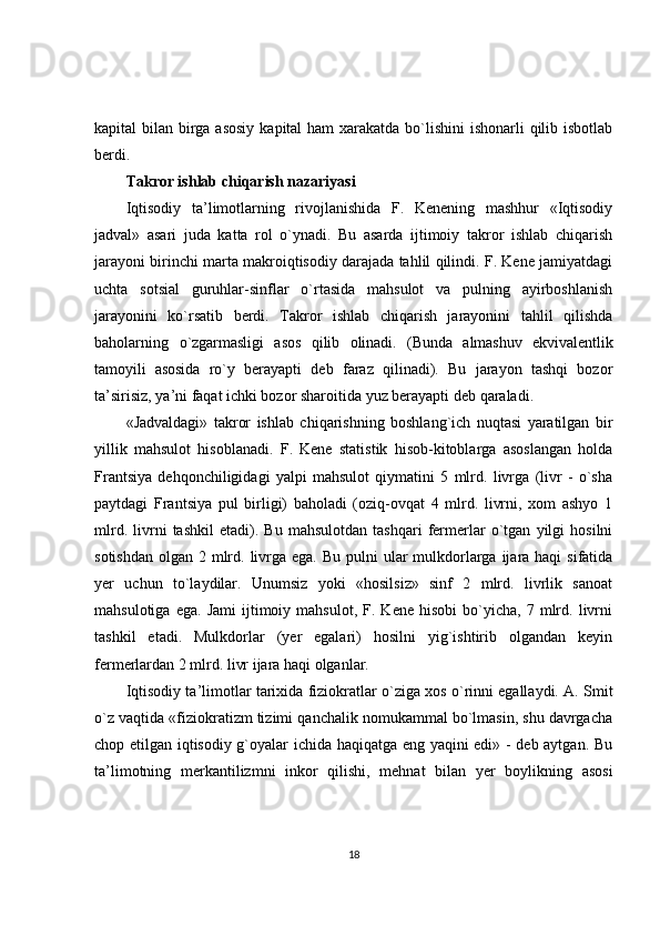 kapital bilan birga asosiy  kapital ham  xarakatda bo`lishini  ishonarli qilib isbotlab
berdi.
Takror ishlab chiqarish nazariyasi
Iqtisodiy   ta’limotlarning   rivojlanishida   F.   Kenening   mashhur   «Iqtisodiy
jadval»   asari   juda   katta   rol   o`ynadi.   Bu   asarda   ijtimoiy   takror   ishlab   chiqarish
jarayoni birinchi marta makroiqtisodiy darajada tahlil qilindi. F. Kene jamiyatdagi
uchta   sotsial   guruhlar-sinflar   o`rtasida   mahsulot   va   pulning   ayirboshlanish
jarayonini   ko`rsatib   berdi.   Takror   ishlab   chiqarish   jarayonini   tahlil   qilishda
baholarning   o`zgarmasligi   asos   qilib   olinadi.   (Bunda   almashuv   ekvivalentlik
tamoyili   asosida   ro`y   berayapti   deb   faraz   qilinadi).   Bu   jarayon   tashqi   bozor
ta’sirisiz, ya’ni faqat ichki bozor sharoitida yuz berayapti deb qaraladi.
«Jadvaldagi»   takror   ishlab   chiqarishning   boshlang`ich   nuqtasi   yaratilgan   bir
yillik   mahsulot   hisoblanadi.   F.   Kene   statistik   hisob-kitoblarga   asoslangan   holda
Frantsiya   dehqonchiligidagi   yalpi   mahsulot   qiymatini   5   mlrd.   livrga   (livr   -   o`sha
paytdagi   Frantsiya   pul   birligi)   baholadi   (oziq-ovqat   4   mlrd.   livrni,   xom   ashyo   1
mlrd.   livrni   tashkil   etadi).   Bu   mahsulotdan   tashqari   fermerlar   o`tgan   yilgi   hosilni
sotishdan  olgan 2 mlrd. livrga ega. Bu  pulni  ular  mulkdorlarga ijara haqi  sifatida
yer   uchun   to`laydilar.   Unumsiz   yoki   «hosilsiz»   sinf   2   mlrd.   livrlik   sanoat
mahsulotiga   ega.   Jami   ijtimoiy   mahsulot,   F.   Kene   hisobi   bo`yicha,   7  mlrd.  livrni
tashkil   etadi.   Mulkdorlar   (yer   egalari)   hosilni   yig`ishtirib   olgandan   keyin
fermerlardan 2 mlrd. livr ijara haqi olganlar.
Iqtisodiy ta’limotlar tarixida fiziokratlar o`ziga xos o`rinni egallaydi. A. Smit
o`z vaqtida «fiziokratizm tizimi qanchalik nomukammal bo`lmasin, shu davrgacha
chop etilgan iqtisodiy g`oyalar ichida haqiqatga eng yaqini edi» - deb aytgan. Bu
ta’limotning   merkantilizmni   inkor   qilishi,   mehnat   bilan   yer   boylikning   asosi
18 