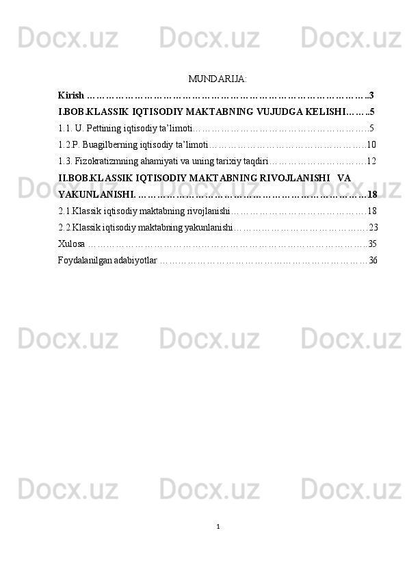 MUNDARIJA:
Kirish ……………………………………………………………………………..3
I.BOB.KLASSIK IQTISODIY MAKTABNING VUJUDGA KELISHI……..5
1.1. U. Pettining iqtisodiy ta’limoti………………………………………………..5
1.2.P. Buagilberning iqtisodiy ta’limoti…………………………………………..10
1.3. Fizokratizmning ahamiyati va uning tarixiy taqdiri………………………….12
II.BOB.KLASSIK IQTISODIY MAKTABNING RIVOJLANISHI   VA 
YAKUNLANISHI. ………………………………………………………………18
2.1.Klassik iqtisodiy maktabning rivojlanishi…………………………………….18
2.2.Klassik iqtisodiy maktabning yakunlanishi…………………………………….23
Xulosa ……………………………………………………………………………..35
Foydalanilgan adabiyotlar …………………………………………………………36
1 