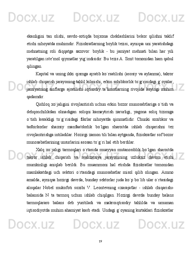 ekanligini   tan   olishi,   savdo-sotiqda   bojxona   cheklashlarini   bekor   qilishni   taklif
etishi nihoyatda muhimdir. Fiziokratlarning boylik tezisi, ayniqsa uni yaratishdagi
mehnatning   roli   diqqatga   sazovor:   boylik   -   bu   jamiyat   mehnati   bilan   har   yili
yaratilgan iste’mol qiymatlar yig`indisidir. Bu tezis A. Smit tomonidan ham qabul
qilingan.
Kapital va uning ikki qismga ajratib ko`rsatilishi (asosiy va aylanma), takror
ishlab chiqarish jarayoning tahlil kilinishi, erkin sohibkorlik to`g`risidagi g`oyalar,
jamiyatning   sinflarga   ajratilishi   iqtisodiy   ta’limotlarning   rivojida   keyingi   muhim
qadamdir.
Qishloq xo`jaligini rivojlantirish uchun erkin bozor munosabtlariga o`tish va
dehqonchilikdan   olinadigan   soliqni   kamaytirish   zarurligi,   yagona   soliq   tizimiga
o`tish   kerakligi   to`g`risidagi   fikrlar   nihoyatda   qimmatlidir.   Chunki   soxibkor   va
tadbirkorlar   shaxsiy   manfaatdorlik   bo`lgan   sharoitda   ishlab   chiqarishni   tez
rivojlantirishga intiladilar. Hozirgi zamon tili bilan aytganda, fiziokratlar sof bozor
munosabatlarining unsurlarini asosan to`g`ri hal etib berdilar.
Xalq   xo`jaligi   tarmoqlari   o`rtasida   muayyan   mutanosiblik   bo`lgan   sharoitda
takror   ishlab   chiqarish   va   realizatsiya   jarayonining   uzluksiz   davom   etishi
mumkinligi   aniqlab   berildi.   Bu   muammoni   hal   etishda   fiziokratlar   tomonidan
mamlakatdagi   uch   sektori   o`rtasidagi   munosabatlar   misol   qilib   olingan.   Ammo
amalda, ayniqsa hozirgi davrda, bunday sektorlar juda ko`p bo`lib ular o`rtasidagi
aloqalar   Nobel   mukofoti   soxibi   V.   Leontevning   «xarajatlar   -   ishlab   chiqarish»
balansida   N   ta   tarmoq   uchun   ishlab   chiqilgan.   Hozirgi   davrda   bunday   balans
tarmoqlararo   balans   deb   yuritiladi   va   makroiqtisodiy   tahlilda   va   umuman
iqtisodiyotda muhim ahamiyat kasb etadi. Undagi g`oyaning kurtaklari fiziokratlar
19 