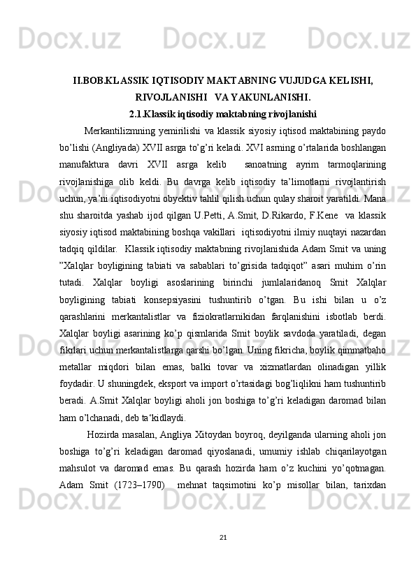 II.BOB.KLASSIK IQTISODIY MAKTABNING VUJUDGA KELISHI,
RIVOJLANISHI   VA YAKUNLANISHI.
2.1.Klassik iqtisodiy maktabning rivojlanishi
Merkantilizmning   yemirilishi   va   klassik   siyosiy   iqtisod   maktabining   paydo
bo’lishi (Angliyada) XVII asrga to’g’ri keladi. XVI asrning o’rtalarida boshlangan
manufaktura   davri   XVII   asrga   kelib     sanoatning   ayrim   tarmoqlarining
rivojlanishiga   olib   keldi.   Bu   davrga   kelib   iqtisodiy   ta’limotlarni   rivojlantirish
uchun, ya’ni iqtisodiyotni obyektiv tahlil qilish uchun qulay sharoit yaratildi. Mana
shu   sharoitda   yashab   ijod   qilgan   U.Petti,   A.Smit,   D.Rikardo,   F.Kene     va   klassik
siyosiy iqtisod maktabining boshqa vakillari   iqtisodiyotni ilmiy nuqtayi nazardan
tadqiq qildilar.   Klassik  iqtisodiy maktabning  rivojlanishida  Adam  Smit  va uning
”Xalqlar   boyligining   tabiati   va   sabablari   to’grisida   tadqiqot”   asari   muhim   o’rin
tutadi.   Xalqlar   boyligi   asoslarining   birinchi   jumlalaridanoq   Smit   Xalqlar
boyligining   tabiati   konsepsiyasini   tushuntirib   o’tgan.   Bu   ishi   bilan   u   o’z
qarashlarini   merkantalistlar   va   fiziokratlarnikidan   farqlanishini   isbotlab   berdi.
Xalqlar   boyligi   asarining   ko’p   qismlarida   Smit   boylik   savdoda   yaratiladi,   degan
fikrlari uchun merkantalistlarga qarshi bo’lgan. Uning fikricha, boylik qimmatbaho
metallar   miqdori   bilan   emas,   balki   tovar   va   xizmatlardan   olinadigan   yillik
foydadir. U shuningdek, eksport va import o’rtasidagi bog’liqlikni ham tushuntirib
beradi.   A.Smit   Xalqlar   boyligi   aholi   jon   boshiga   to’g’ri   keladigan   daromad   bilan
ham o’lchanadi, deb ta‘kidlaydi.
  Hozirda masalan, Angliya Xitoydan boyroq, deyilganda ularning aholi  jon
boshiga   to’g’ri   keladigan   daromad   qiyoslanadi,   umumiy   ishlab   chiqarilayotgan
mahsulot   va   daromad   emas.   Bu   qarash   hozirda   ham   o’z   kuchini   yo’qotmagan.
Adam   Smit   (1723–1790)     mehnat   taqsimotini   ko’p   misollar   bilan,   tarixdan
21 