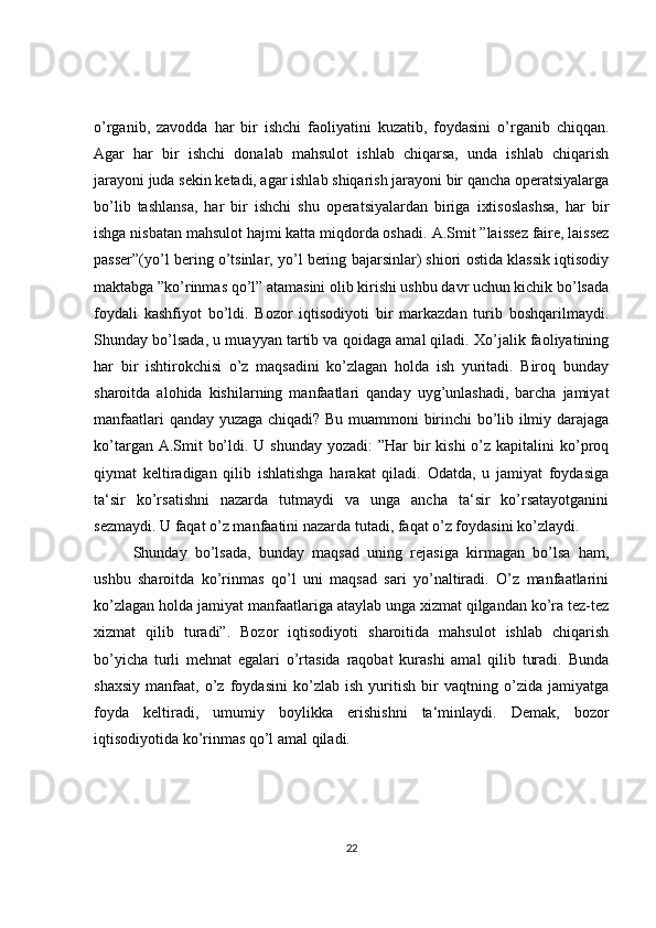 o’rganib,   zavodda   har   bir   ishchi   faoliyatini   kuzatib,   foydasini   o’rganib   chiqqan.
Agar   har   bir   ishchi   donalab   mahsulot   ishlab   chiqarsa,   unda   ishlab   chiqarish
jarayoni juda sekin ketadi, agar ishlab shiqarish jarayoni bir qancha operatsiyalarga
bo’lib   tashlansa,   har   bir   ishchi   shu   operatsiyalardan   biriga   ixtisoslashsa,   har   bir
ishga nisbatan mahsulot hajmi katta miqdorda oshadi.   A.Smit ”laissez faire, laissez
passer”(yo’l bering o’tsinlar, yo’l bering bajarsinlar) shiori ostida klassik iqtisodiy
maktabga ”ko’rinmas qo’l” atamasini olib kirishi ushbu davr uchun kichik bo’lsada
foydali   kashfiyot   bo’ldi.   Bozor   iqtisodiyoti   bir   markazdan   turib   boshqarilmaydi.
Shunday bo’lsada, u muayyan tartib va qoidaga amal qiladi. Xo’jalik faoliyatining
har   bir   ishtirokchisi   o’z   maqsadini   ko’zlagan   holda   ish   yuritadi.   Biroq   bunday
sharoitda   alohida   kishilarning   manfaatlari   qanday   uyg’unlashadi,   barcha   jamiyat
manfaatlari qanday yuzaga chiqadi? Bu muammoni birinchi bo’lib ilmiy darajaga
ko’targan A.Smit  bo’ldi. U shunday  yozadi:  ”Har  bir  kishi  o’z kapitalini  ko’proq
qiymat   keltiradigan   qilib   ishlatishga   harakat   qiladi.   Odatda,   u   jamiyat   foydasiga
ta‘sir   ko’rsatishni   nazarda   tutmaydi   va   unga   ancha   ta‘sir   ko’rsatayotganini
sezmaydi. U faqat o’z manfaatini nazarda tutadi, faqat o’z foydasini ko’zlaydi. 
Shunday   bo’lsada,   bunday   maqsad   uning   rejasiga   kirmagan   bo’lsa   ham,
ushbu   sharoitda   ko’rinmas   qo’l   uni   maqsad   sari   yo’naltiradi.   O’z   manfaatlarini
ko’zlagan holda jamiyat manfaatlariga ataylab unga xizmat qilgandan ko’ra tez-tez
xizmat   qilib   turadi”.   Bozor   iqtisodiyoti   sharoitida   mahsulot   ishlab   chiqarish
bo’yicha   turli   mehnat   egalari   o’rtasida   raqobat   kurashi   amal   qilib   turadi.   Bunda
shaxsiy   manfaat,   o’z   foydasini   ko’zlab   ish   yuritish   bir   vaqtning   o’zida   jamiyatga
foyda   keltiradi,   umumiy   boylikka   erishishni   ta‘minlaydi.   Demak,   bozor
iqtisodiyotida ko’rinmas qo’l amal qiladi. 
22 