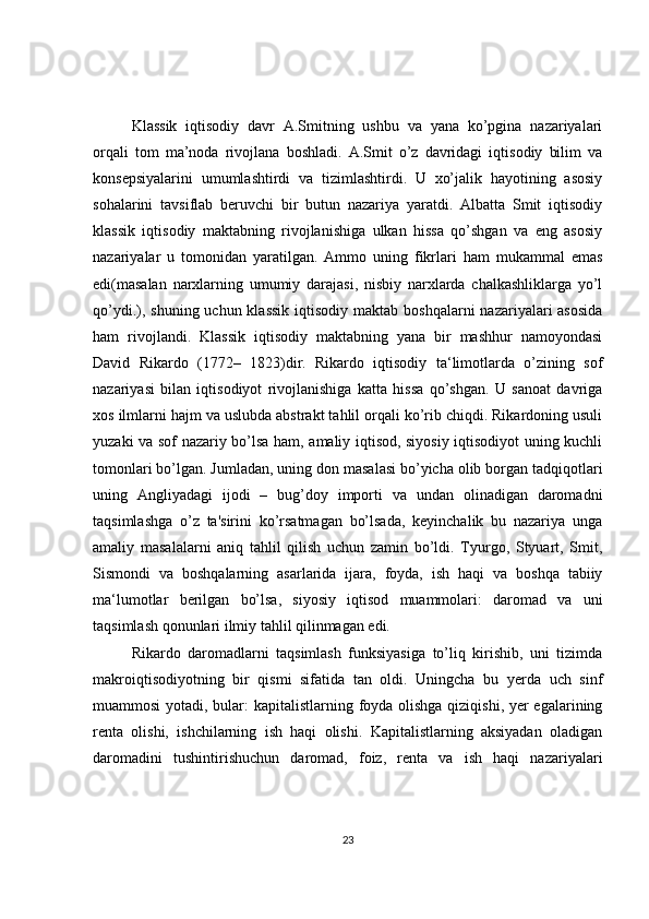 Klassik   iqtisodiy   davr   A.Smitning   ushbu   va   yana   ko’pgina   nazariyalari
orqali   tom   ma’noda   rivojlana   boshladi.   A.Smit   o’z   davridagi   iqtisodiy   bilim   va
konsepsiyalarini   umumlashtirdi   va   tizimlashtirdi.   U   xo’jalik   hayotining   asosiy
sohalarini   tavsiflab   beruvchi   bir   butun   nazariya   yaratdi.   Albatta   Smit   iqtisodiy
klassik   iqtisodiy   maktabning   rivojlanishiga   ulkan   hissa   qo’shgan   va   eng   asosiy
nazariyalar   u   tomonidan   yaratilgan.   Ammo   uning   fikrlari   ham   mukammal   emas
edi(masalan   narxlarning   umumiy   darajasi,   nisbiy   narxlarda   chalkashliklarga   yo’l
qo’ydi.), shuning uchun klassik  iqtisodiy  maktab boshqalarni  nazariyalari  asosida
ham   rivojlandi.   Klassik   iqtisodiy   maktabning   yana   bir   mashhur   namoyondasi
David   Rikardo   (1772–   1823)dir.   Rikardo   iqtisodiy   ta‘limotlarda   o’zining   sof
nazariyasi   bilan   iqtisodiyot   rivojlanishiga   katta   hissa   qo’shgan.   U   sanoat   davriga
xos ilmlarni hajm va uslubda abstrakt tahlil orqali ko’rib chiqdi. Rikardoning usuli
yuzaki va sof nazariy bo’lsa ham, amaliy iqtisod, siyosiy iqtisodiyot uning kuchli
tomonlari bo’lgan. Jumladan, uning don masalasi bo’yicha olib borgan tadqiqotlari
uning   Angliyadagi   ijodi   –   bug’doy   importi   va   undan   olinadigan   daromadni
taqsimlashga   o’z   ta'sirini   ko’rsatmagan   bo’lsada,   keyinchalik   bu   nazariya   unga
amaliy   masalalarni   aniq   tahlil   qilish   uchun   zamin   bo’ldi.   Tyurgo,   Styuart,   Smit,
Sismondi   va   boshqalarning   asarlarida   ijara,   foyda,   ish   haqi   va   boshqa   tabiiy
ma‘lumotlar   berilgan   bo’lsa,   siyosiy   iqtisod   muammolari:   daromad   va   uni
taqsimlash qonunlari ilmiy tahlil qilinmagan edi. 
Rikardo   daromadlarni   taqsimlash   funksiyasiga   to’liq   kirishib,   uni   tizimda
makroiqtisodiyotning   bir   qismi   sifatida   tan   oldi.   Uningcha   bu   yerda   uch   sinf
muammosi  yotadi, bular: kapitalistlarning foyda olishga qiziqishi, yer  egalarining
renta   olishi,   ishchilarning   ish   haqi   olishi.   Kapitalistlarning   aksiyadan   oladigan
daromadini   tushintirishuchun   daromad,   foiz,   renta   va   ish   haqi   nazariyalari
23 