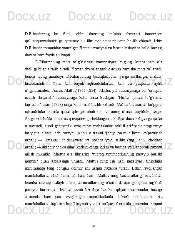 D.Rikardoning   bu   fikri   ushbu   davrning   ko’plab   shaxslari   tomonidan
qo’llabquvvatlanishiga   qaramay   bu   fikr   oxir-oqibatda   xato   bo’lib   chiqadi,   lekin
D.Rikardo tomonidan yaratilgan Renta nazariyasi nafaqat o’z davrida balki hozirgi
davrda ham foydalanilyapti. 
D.Rikardoning   renta   to’g’risidagi   konsepsiyasi   bugungi   kunda   ham   o’z
faolligi bilan ajralib turadi. Yerdan foydalanganlik uchun hamisha renta to’lanadi,
bunda   uning   manbayi,   D.Rikardoning   tasdiqlashicha,   yerga   sarflangan   mehnat
hisoblanadi.     Yana   bir   buyuk   iqtisodchilardan   biri   bu   yuqorida   aytib
o’tganimizdek,   Tomas   Maltus(1766-1834).   Maltus   pul   nazariyasiga   va   "ortiqcha
ishlab   chiqarish"   nazariyasiga   katta   hissa   kushgan.   "Nufus   qonuni   to g risidaʻ ʻ
tajribalar" asari (1798) unga katta mashhurlik keltirdi. Maltus bu asarida ko pgina	
ʻ
iqtisodchilar   orasida   qabul   qilingan   aholi   soni   va   uning   o sishi   boylikdir,   degan	
ʻ
fikrga   zid   holda   aholi   oziq-ovqatning   cheklangan   taklifiga   duch   kelguniga   qadar
o saveradi,   aholi   geometrik,   oziq-ovqat   mahsulotlari   taklifi   arifmetik   progressiya	
ʻ
bo yicha   o sadi,   deb   qaraydi.   Aholi   o sishini   ijobiy   (ya ni   o limni   ko paytirish
ʻ ʻ ʻ ʼ ʻ ʻ
orqali)   —   urushlar,   epidemiyalar   va   boshqa   yoki   salbiy   (tug ilishni   cheklash	
ʻ
orqali) — ahloqiy cheklashlar, kech nikohga kirish va boshqa yo llar orqali nazorat
ʻ
qilish   mumkin.   Maltus   o z   fikrlarini   "tuproq   unumdorligining   pasayib   borishi	
ʻ
qonuni"   bilan   asoslashga   urinadi.   Maltus   ning   ish   haqi   nazariyasi   tirikchilik
minimumga   teng   bo lgan   doimiy   ish   haqini   nazarda   tutadi.   Lekin   rivojlangan	
ʻ
mamlakatlarda   aholi   ham,   ish   haqi   ham,   Maltus   ning   bashoratlariga   zid   holda,
texnika   ravnaqi   tufayli   o sib,   daromadlarning   o sishi   darajasiga   qarab   tug ilish	
ʻ ʻ ʻ
pasayib   bormoqda.   Maltus   javob   berishga   harakat   qilgan   muammolar   hozirgi
zamonda   ham   past   rivojlangan   mamlakatlarda   dolzarb   hisoblanadi.   Bu
mamlakatlarda  tug ilish   koeffitsiyenti  yuqori   bo lgan  sharoitda   tibbiyotni  "import	
ʻ ʻ
25 