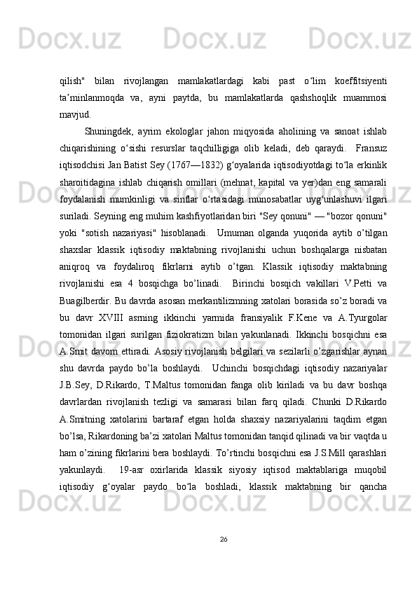 qilish"   bilan   rivojlangan   mamlakatlardagi   kabi   past   o lim   koeffitsiyentiʻ
ta minlanmoqda   va,   ayni   paytda,   bu   mamlakatlarda   qashshoqlik   muammosi	
ʼ
mavjud. 
Shuningdek,   ayrim   ekologlar   jahon   miqyosida   aholining   va   sanoat   ishlab
chiqarishining   o sishi   resurslar   taqchilligiga   olib   keladi,   deb   qaraydi.     Fransuz	
ʻ
iqtisodchisi Jan Batist Sey (1767—1832) g oyalarida iqtisodiyotdagi to la erkinlik	
ʻ ʻ
sharoitidagina   ishlab   chiqarish   omillari   (mehnat,   kapital   va   yer)dan   eng   samarali
foydalanish   mumkinligi   va   sinflar   o rtasidagi   munosabatlar   uyg unlashuvi   ilgari	
ʻ ʻ
suriladi. Seyning eng muhim kashfiyotlaridan biri "Sey qonuni" — "bozor qonuni"
yoki   "sotish   nazariyasi"   hisoblanadi.     Umuman   olganda   yuqorida   aytib   o’tilgan
shaxslar   klassik   iqtisodiy   maktabning   rivojlanishi   uchun   boshqalarga   nisbatan
aniqroq   va   foydaliroq   fikrlarni   aytib   o’tgan.   Klassik   iqtisodiy   maktabning
rivojlanishi   esa   4   bosqichga   bo’linadi.     Birinchi   bosqich   vakillari   V.Petti   va
Buagilberdir. Bu davrda asosan merkantilizmning xatolari borasida so’z boradi va
bu   davr   XVIII   asrning   ikkinchi   yarmida   fransiyalik   F.Kene   va   A.Tyurgolar
tomonidan   ilgari   surilgan   fiziokratizm   bilan   yakunlanadi.   Ikkinchi   bosqichni   esa
A.Smit  davom  ettiradi. Asosiy  rivojlanish  belgilari va sezilarli  o’zgarishlar  aynan
shu   davrda   paydo   bo’la   boshlaydi.     Uchinchi   bosqichdagi   iqtisodiy   nazariyalar
J.B.Sey,   D.Rikardo,   T.Maltus   tomonidan   fanga   olib   kiriladi   va   bu   davr   boshqa
davrlardan   rivojlanish   tezligi   va   samarasi   bilan   farq   qiladi.   Chunki   D.Rikardo
A.Smitning   xatolarini   bartaraf   etgan   holda   shaxsiy   nazariyalarini   taqdim   etgan
bo’lsa, Rikardoning ba’zi xatolari Maltus tomonidan tanqid qilinadi va bir vaqtda u
ham o’zining fikrlarini bera boshlaydi. To’rtinchi bosqichni esa J.S.Mill qarashlari
yakunlaydi.     19-asr   oxirlarida   klassik   siyosiy   iqtisod   maktablariga   muqobil
iqtisodiy   g oyalar   paydo   bo la   boshladi,   klassik   maktabning   bir   qancha	
ʻ ʻ
26 