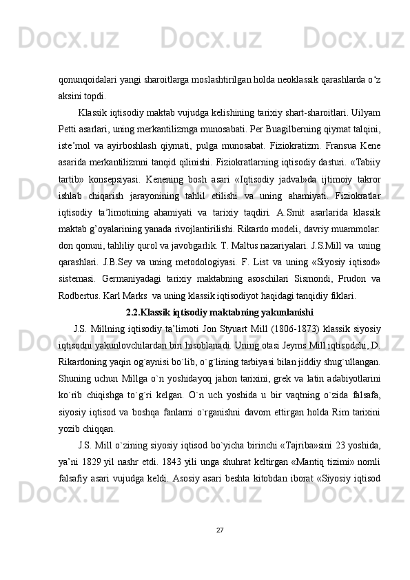 qonunqoidalari yangi sharoitlarga moslashtirilgan holda neoklassik qarashlarda o zʻ
aksini topdi. 
Klassik iqtisodiy maktab vujudga kelishining tarixiy shart-sharoitlari. Uilyam
Petti asarlari, uning merkantilizmga munosabati. Per Buagilberning qiymat talqini,
iste’mol   va   ayirboshlash   qiymati,   pulga   munosabat.   Fiziokratizm.   Fransua   Kene
asarida merkantilizmni tanqid qilinishi. Fiziokratlarning iqtisodiy dasturi. «Tabiiy
tartib»   konsepsiyasi.   Kenening   bosh   asari   «Iqtisodiy   jadval»da   ijtimoiy   takror
ishlab   chiqarish   jarayonining   tahlil   etilishi   va   uning   ahamiyati.   Fiziokratlar
iqtisodiy   ta’limotining   ahamiyati   va   tarixiy   taqdiri.   A.Smit   asarlarida   klassik
maktab g’oyalarining yanada rivojlantirilishi. Rikardo modeli, davriy muammolar:
don qonuni, tahliliy qurol va javobgarlik. T. Maltus nazariyalari. J.S.Mill va  uning
qarashlari.   J.B.Sey   va   uning   metodologiyasi.   F.   List   va   uning   «Siyosiy   iqtisod»
sistemasi.   Germaniyadagi   tarixiy   maktabning   asoschilari   Sismondi,   Prudon   va
Rodbertus. Karl Marks  va uning klassik iqtisodiyot haqidagi tanqidiy fiklari. 
2.2.Klassik iqtisodiy maktabning yakunlanishi
J.S.   Millning   iqtisodiy   ta’limoti   Jon   Styuart   Mill   (1806-1873)   klassik   siyosiy
iqtisodni yakunlovchilardan biri hisoblanadi. Uning otasi Jeyms Mill iqtisodchi, D.
Rikardoning yaqin og`aynisi bo`lib, o`g`lining tarbiyasi bilan jiddiy shug`ullangan.
Shuning   uchun   Millga   o`n   yoshidayoq   jahon   tarixini,   grek   va   latin   adabiyotlarini
ko`rib   chiqishga   to`g`ri   kelgan.   O`n   uch   yoshida   u   bir   vaqtning   o`zida   falsafa,
siyosiy   iqtisod   va   boshqa   fanlarni   o`rganishni   davom   ettirgan   holda   Rim   tarixini
yozib chiqqan.
J.S. Mill o`zining siyosiy iqtisod bo`yicha birinchi «Tajriba»sini  23 yoshida,
ya’ni 1829 yil nashr  etdi. 1843 yili unga shuhrat  keltirgan «Mantiq tizimi» nomli
falsafiy   asari   vujudga   keldi.   Asosiy   asari   beshta   kitobdan   iborat   «Siyosiy   iqtisod
27 