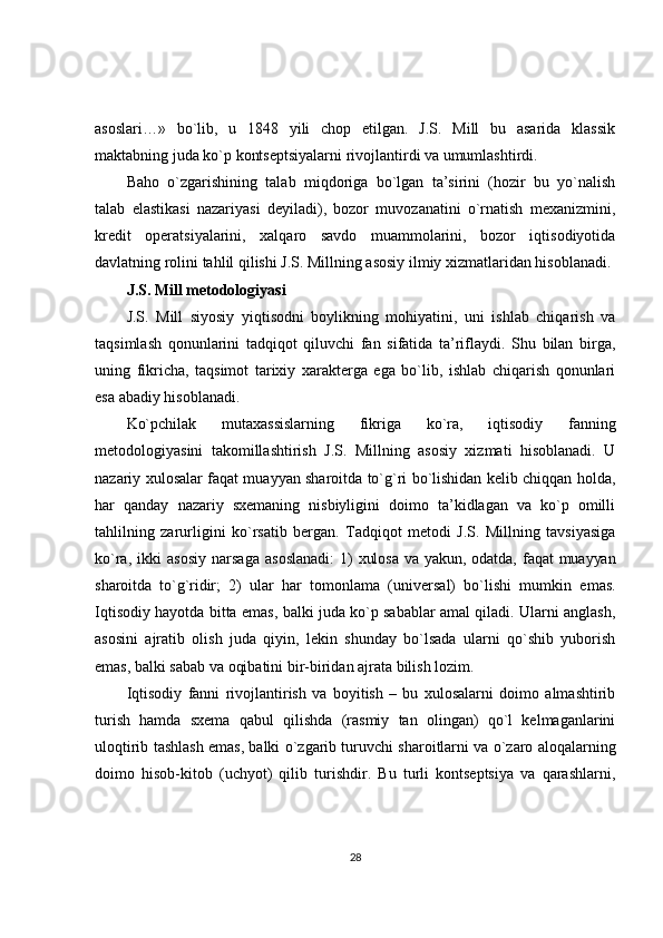 asoslari…»   bo`lib,   u   1848   yili   chop   etilgan.   J.S.   Mill   bu   asarida   klassik
maktabning juda ko`p kontseptsiyalarni rivojlantirdi va umumlashtirdi.
Baho   o`zgarishining   talab   miqdoriga   bo`lgan   ta’sirini   (hozir   bu   yo`nalish
talab   elastikasi   nazariyasi   deyiladi),   bozor   muvozanatini   o`rnatish   mexanizmini,
kredit   operatsiyalarini,   xalqaro   savdo   muammolarini,   bozor   iqtisodiyotida
davlatning rolini tahlil qilishi J.S. Millning asosiy ilmiy xizmatlaridan hisoblanadi.
J.S. Mill metodologiyasi
J.S.   Mill   siyosiy   yiqtisodni   boylikning   mohiyatini,   uni   ishlab   chiqarish   va
taqsimlash   qonunlarini   tadqiqot   qiluvchi   fan   sifatida   ta’riflaydi.   Shu   bilan   birga,
uning   fikricha,   taqsimot   tarixiy   xarakterga   ega   bo`lib,   ishlab   chiqarish   qonunlari
esa abadiy hisoblanadi.
Ko`pchilak   mutaxassislarning   fikriga   ko`ra,   iqtisodiy   fanning
metodologiyasini   takomillashtirish   J.S.   Millning   asosiy   xizmati   hisoblanadi.   U
nazariy xulosalar faqat muayyan sharoitda to`g`ri bo`lishidan kelib chiqqan holda,
har   qanday   nazariy   sxemaning   nisbiyligini   doimo   ta’kidlagan   va   ko`p   omilli
tahlilning   zarurligini   ko`rsatib   bergan.   Tadqiqot   metodi   J.S.   Millning   tavsiyasiga
ko`ra,   ikki   asosiy   narsaga   asoslanadi:  1)  xulosa  va  yakun,   odatda,  faqat   muayyan
sharoitda   to`g`ridir;   2)   ular   har   tomonlama   (universal)   bo`lishi   mumkin   emas.
Iqtisodiy hayotda bitta emas, balki juda ko`p sabablar amal qiladi. Ularni anglash,
asosini   ajratib   olish   juda   qiyin,   lekin   shunday   bo`lsada   ularni   qo`shib   yuborish
emas, balki sabab va oqibatini bir-biridan ajrata bilish lozim.
Iqtisodiy   fanni   rivojlantirish   va   boyitish   –   bu   xulosalarni   doimo   almashtirib
turish   hamda   sxema   qabul   qilishda   (rasmiy   tan   olingan)   qo`l   kelmaganlarini
uloqtirib tashlash emas, balki o`zgarib turuvchi sharoitlarni va o`zaro aloqalarning
doimo   hisob-kitob   (uchyot)   qilib   turishdir.   Bu   turli   kontseptsiya   va   qarashlarni,
28 