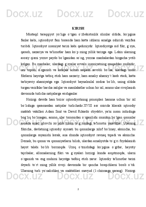 KIRISH 
Mustaqil   taraqqiyot   yo`liga   o`tgan   o`zbekistonlik   olimlar   oldida,   ko`pgina
fanlar   kabi,   iqtisodiyot   fani   borasida   ham   katta   ishlarni   amalga   oshirish   vazifasi
turibdi.   Iqtisodiyot   insoniyat   tarixi   kabi   qadimiydir.  Iqtisodiyotga   oid  fikr,   g`oya,
qarash,   nazariya   va   ta'limotlar   ham   ko`p   ming   yillik   tarixga   ega.   Lekin   ularning
asosiy  qismi  yozuv paydo bo`lganidan so`ng, yozma  manbalardan  bizgacha yetib
kelgan.   Bu  manbalar,   ulardagi   g`oyalar   avvalo   insoniyatning   muqaddas   mulkidir,
uni   topish,   o`rganish   va   kelajak   uchun   saqlash   savobli   bo`lsa,   ulardagi   nodir
fikrlarni   hayotga  tatbiq etish  ham   nazariy, ham   amaliy ahamiy`t   kasb  etadi, katta
tarbiyaviy   ahamiyatga   ega.   Iqtisodiyot   baynalmilal   xodisa   bo`lib,   uning   oldida
turgan vazifalar barcha xalqlar va mamlakatlar uchun bir xil, ammo ular rivojlanish
davomida turlicha natijalarga erishganlar. 
Hozirgi   davrda   ham   bozor   iqtisodiyotining   prinsiplari   hamma   uchun   bir   xil
bo`lishiga   qaramasdan   natijalar   turlichadir.XVIII   asr   oxirida   klassik   iqtisodiy
maktab   vakillari   Adam   Smit   va   David   Rikardo   obyektiv,   ya'ni   inson   xohishiga
bog`liq  bo`lmagan,  ammo,  ular   tomonidan   o`rganilishi  mumkin  bo`lgan  qonunlar
asosida   amal   qiluvchi   xo`jalik   tizimi   to`g`risidagi   ta'limotni   yaratdilar.   Ularning
fikricha,   davlatning   iqtisodiy   siyosati   bu   qonunlarga   xilof   bo`lmay,   aksincha,   bu
qonunlarga   suyanishi   kerak,   ana   shunda   iqtisodiyot   ravnaq   topadi   va   aksincha.
Demak, bu qonun va qonuniyatlarni bilish, ulardan amaliyotda to`g`ri foydalanish
hayot   talabi   bo`lib   bormoqda.   Uzoq   o`tmishdagi   ko`pgina   o`gitlar,   hayotiy
tajribalar,   allomalarning   fikri   va   g`oyalari   hozirgi   kunda   asqotmoqda,   ularni
o`rganish   va   eng   muhimi   hayotga   tadbiq   etish   zarur.   Iqtisodiy   ta'limotlar   tarixi
deyarli   to`rt   ming   yillik   rivoji   davomida   bir   qancha   bosqichlarni   bosib   o`tdi.
Ularning   turli   yo`nalishlari   va   maktablari   mavjud   (1-chizmaga   qarang).   Hozirgi
2 