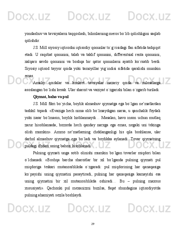 yondashuv va tavsiyalarni taqqoslash, bilimlarning meros bo`lib qolishligini saqlab
qolishdir.
J.S. Mill siyosiy iqtisodni iqtisodiy qonunlar to`g`risidagi fan sifatida tadqiqot
etadi.   U   raqobat   qonunini,   talab   va   taklif   qonunini,   differentsial   renta   qonunini,
xalqaro   savdo   qonunini   va   boshqa   bir   qator   qonunlarni   ajratib   ko`rsatib   berdi.
Siyosiy   iqtisod   tayyor   qoida   yoki   tamoyillar   yig`indisi   sifatida   qaralishi   mumkin
emas.
Amaliy   qoidalar   va   konkret   tavsiyalar   nazariy   qoida   va   xulosalarga
asoslangan bo`lishi kerak. Ular sharoit va vaziyat o`zgarishi bilan o`zgarib turiladi.
Qiymat, baho va pul
J.S. Mill fikri bo`yicha, boylik almashuv qiymatga ega bo`lgan ne’matlardan
tashkil   topadi.   «Evaziga   hech   nima   olib   bo`lmaydigan   narsa,   u   qanchalik   foydali
yoki   zarar   bo`lmasin,   boylik   hisblanmaydi…   Masalan,   havo   inson   uchun   mutlaq
zarur   hisoblansada,   bozorda   hech   qanday   narxga   ega   emas,   negaki   uni   tekinga
olish   mumkin».   Ammo   ne’matlarning   cheklanganligi   his   qila   boshlansa,   ular
darhol   almashuv   qiymatga   ega   bo`ladi   va   boylikka   aylanadi.   Tovar   qiymatning
puldagi ifodasi uning bahosi hisoblanadi.
Pulning   qiymati   unga   sotib   olinishi   mumkin   bo`lgan   tovarlar   miqdori   bilan
o`lchanadi.   «Boshqa   barcha   sharoitlar   bir   xil   bo`lganda   pulning   qiymati   pul
miqdoriga   teskari   mutanosiblikda   o`zgaradi:   pul   miqdorining   har   qanaqasiga
ko`payishi   uning   qiymatini   pasaytiradi,   pulning   har   qanaqasiga   kamayishi   esa
uning   qiymatini   bir   xil   mutanosiblikda   oshiradi…   Bu   –   pulning   maxsus
xususiyati».   Qachonki   pul   mexanizmi   buzilsa,   faqat   shundagina   iqtisodiyotda
pulning ahamiyati sezila boshlaydi.
29 