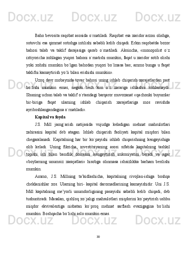 Baho bevosita raqobat asosida o`rnatiladi. Raqobat esa xaridor arzon olishga,
sotuvchi esa qimmat sotishga intilishi sababli kelib chiqadi. Erkin raqobatda bozor
bahosi   talab   va   taklif   darajasiga   qarab   o`rnatiladi.   Aksincha,   «monopolist   o`z
ixtiyoricha xohlagan yuqori bahoni o`rnatishi mumkin, faqat u xaridor sotib olishi
yoki  xohshi  mumkin bo`lgan  bahodan yuqori  bo`lmasa  bas;  ammo bunga u faqat
taklifni kamaytirish yo`li bilan erishishi mumkin».
Uzoq davr  mobaynida tovar  bahosi  uning ishlab  chiqarish  xarajatlardan  past
bo`lishi   mumkin   emas,   negaki   hech   kim   o`z   zarariga   ishlashni   xohlamaydi.
Shuning uchun talab va taklif o`rtasidagi barqaror muvozanat «qachonki buyumlar
bir-biriga   faqat   ularning   ishlab   chiqarish   xarajatlariga   mos   ravishda
ayriboshlangandagina o`rnatiladi».
Kapital va foyda
J.S.   Mill   jamg`arish   natijasida   vujudga   keladigan   mehnat   mahsulotlari
zahirasini   kapital   deb   atagan.   Ishlab   chiqarish   faoliyati   kapital   miqdori   bilan
chegaralanadi.   Kapitalning   har   bir   ko`payishi   ishlab   chiqarishning   kengayishiga
olib   keladi.   Uning   fikricha,   investitsiyaning   asosi   sifatida   kapitalning   tashkil
topishi   ish   bilan   bandlik   doirasini   kengaytirish   imkoniyatini   beradi   va   agar
«boylarning   unumsiz   xarajatlari»   hisobga   olinmasa   ishsizlikka   barham   berilishi
mumkin.
Ammo,   J.S.   Millning   ta’kidlashicha,   kapitalning   rivojlan-ishiga   boshqa
cheklanishlar   xos.   Ularning   biri-   kapital   daromadlarining   kamayishidir.   Uni   J.S.
Mill   kapitalning   me’yorli   unumdorligining   pasayishi   sababli   kelib   chiqadi,   deb
tushuntiradi. Masalan, qishloq xo`jaligi mahsulotlari miqdorini ko`paytirish ushbu
miqdor   ekvivalentiga   nisbatan   ko`proq   mehnat   sarflash   evazigagina   bo`lishi
mumkin. Boshqacha bo`lishi aslo mumkin emas.
30 