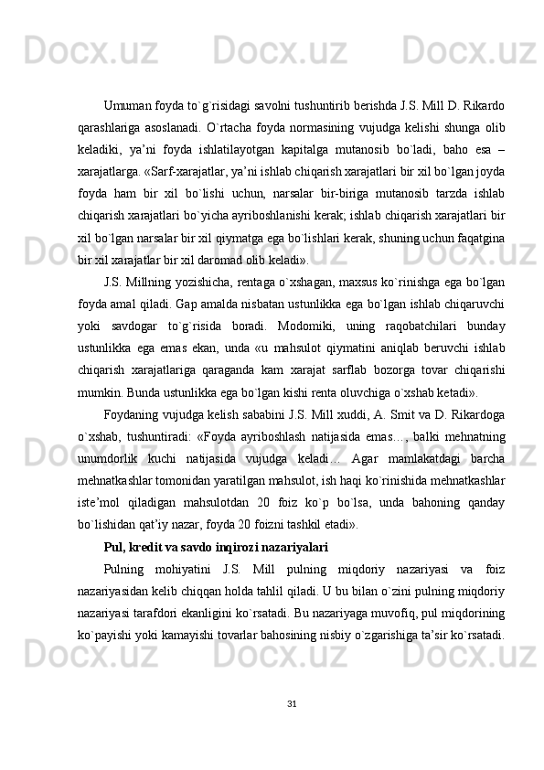 Umuman foyda to`g`risidagi savolni tushuntirib berishda J.S. Mill D. Rikardo
qarashlariga   asoslanadi.   O`rtacha   foyda   normasining   vujudga   kelishi   shunga   olib
keladiki,   ya’ni   foyda   ishlatilayotgan   kapitalga   mutanosib   bo`ladi,   baho   esa   –
xarajatlarga. «Sarf-xarajatlar, ya’ni ishlab chiqarish xarajatlari bir xil bo`lgan joyda
foyda   ham   bir   xil   bo`lishi   uchun,   narsalar   bir-biriga   mutanosib   tarzda   ishlab
chiqarish  xarajatlari bo`yicha ayriboshlanishi kerak; ishlab chiqarish xarajatlari bir
xil bo`lgan narsalar bir xil qiymatga ega bo`lishlari kerak, shuning uchun faqatgina
bir xil xarajatlar bir xil daromad olib keladi».
J.S. Millning yozishicha, rentaga o`xshagan, maxsus ko`rinishga ega bo`lgan
foyda amal qiladi. Gap amalda nisbatan ustunlikka ega bo`lgan ishlab chiqaruvchi
yoki   savdogar   to`g`risida   boradi.   Modomiki,   uning   raqobatchilari   bunday
ustunlikka   ega   emas   ekan,   unda   «u   mahsulot   qiymatini   aniqlab   beruvchi   ishlab
chiqarish   xarajatlariga   qaraganda   kam   xarajat   sarflab   bozorga   tovar   chiqarishi
mumkin. Bunda ustunlikka ega bo`lgan kishi renta oluvchiga o`xshab ketadi».
Foydaning vujudga kelish sababini J.S. Mill xuddi, A. Smit va D. Rikardoga
o`xshab,   tushuntiradi:   «Foyda   ayriboshlash   natijasida   emas…,   balki   mehnatning
unumdorlik   kuchi   natijasida   vujudga   keladi…   Agar   mamlakatdagi   barcha
mehnatkashlar tomonidan yaratilgan mahsulot, ish haqi ko`rinishida mehnatkashlar
iste’mol   qiladigan   mahsulotdan   20   foiz   ko`p   bo`lsa,   unda   bahoning   qanday
bo`lishidan qat’iy nazar, foyda 20 foizni tashkil etadi».
Pul, kredit va savdo inqirozi nazariyalari
Pulning   mohiyatini   J.S.   Mill   pulning   miqdoriy   nazariyasi   va   foiz
nazariyasidan kelib chiqqan holda tahlil qiladi. U bu bilan o`zini pulning miqdoriy
nazariyasi tarafdori ekanligini ko`rsatadi. Bu nazariyaga muvofiq, pul miqdorining
ko`payishi yoki kamayishi tovarlar bahosining nisbiy o`zgarishiga ta’sir ko`rsatadi.
31 