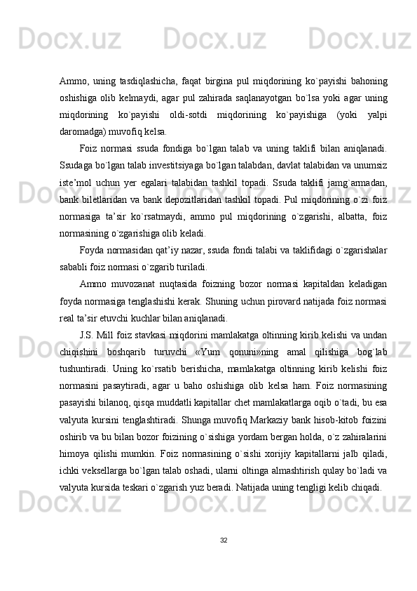 Ammo,   uning   tasdiqlashicha,   faqat   birgina   pul   miqdorining   ko`payishi   bahoning
oshishiga   olib   kelmaydi,   agar   pul   zahirada   saqlanayotgan   bo`lsa   yoki   agar   uning
miqdorining   ko`payishi   oldi-sotdi   miqdorining   ko`payishiga   (yoki   yalpi
daromadga) muvofiq kelsa.
Foiz   normasi   ssuda   fondiga   bo`lgan   talab   va   uning   taklifi   bilan   aniqlanadi.
Ssudaga bo`lgan talab investitsiyaga bo`lgan talabdan, davlat talabidan va unumsiz
iste’mol   uchun   yer   egalari   talabidan   tashkil   topadi.   Ssuda   taklifi   jamg`armadan,
bank biletlaridan  va bank depozitlaridan tashkil  topadi. Pul  miqdorining o`zi  foiz
normasiga   ta’sir   ko`rsatmaydi,   ammo   pul   miqdorining   o`zgarishi,   albatta,   foiz
normasining o`zgarishiga olib keladi.
Foyda normasidan qat’iy nazar, ssuda fondi talabi va taklifidagi o`zgarishalar
sababli foiz normasi o`zgarib turiladi.
Ammo   muvozanat   nuqtasida   foizning   bozor   normasi   kapitaldan   keladigan
foyda normasiga tenglashishi kerak. Shuning uchun pirovard natijada foiz normasi
real ta’sir etuvchi kuchlar bilan aniqlanadi.
J.S. Mill foiz stavkasi miqdorini mamlakatga oltinning kirib kelishi va undan
chiqishini   boshqarib   turuvchi   «Yum   qonuni»ning   amal   qilishiga   bog`lab
tushuntiradi.   Uning   ko`rsatib   berishicha,   mamlakatga   oltinning   kirib   kelishi   foiz
normasini   pasaytiradi,   agar   u   baho   oshishiga   olib   kelsa   ham.   Foiz   normasining
pasayishi bilanoq, qisqa muddatli kapitallar chet mamlakatlarga oqib o`tadi, bu esa
valyuta kursini tenglashtiradi. Shunga muvofiq Markaziy bank hisob-kitob foizini
oshirib va bu bilan bozor foizining o`sishiga yordam bergan holda, o`z zahiralarini
himoya   qilishi   mumkin.   Foiz   normasining   o`sishi   xorijiy   kapitallarni   jalb   qiladi,
ichki veksellarga bo`lgan talab oshadi, ularni oltinga almashtirish qulay bo`ladi va
valyuta kursida teskari o`zgarish yuz beradi. Natijada uning tengligi kelib chiqadi.
32 