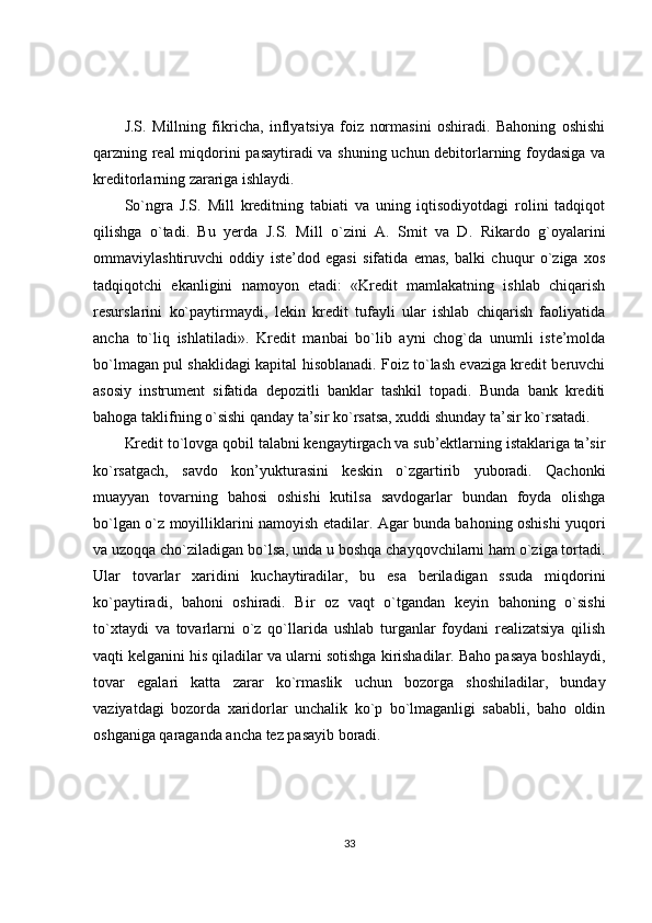 J.S.   Millning   fikricha,   inflyatsiya   foiz   normasini   oshiradi.   Bahoning   oshishi
qarzning real miqdorini pasaytiradi va shuning uchun debitorlarning foydasiga va
kreditorlarning zarariga ishlaydi.
So`ngra   J.S.   Mill   kreditning   tabiati   va   uning   iqtisodiyotdagi   rolini   tadqiqot
qilishga   o`tadi.   Bu   yerda   J.S.   Mill   o`zini   A.   Smit   va   D.   Rikardo   g`oyalarini
ommaviylashtiruvchi   oddiy   iste’dod   egasi   sifatida   emas,   balki   chuqur   o`ziga   xos
tadqiqotchi   ekanligini   namoyon   etadi:   «Kredit   mamlakatning   ishlab   chiqarish
resurslarini   ko`paytirmaydi,   lekin   kredit   tufayli   ular   ishlab   chiqarish   faoliyatida
ancha   to`liq   ishlatiladi».   Kredit   manbai   bo`lib   ayni   chog`da   unumli   iste’molda
bo`lmagan pul shaklidagi kapital hisoblanadi. Foiz to`lash evaziga kredit beruvchi
asosiy   instrument   sifatida   depozitli   banklar   tashkil   topadi.   Bunda   bank   krediti
bahoga taklifning o`sishi qanday ta’sir ko`rsatsa, xuddi shunday ta’sir ko`rsatadi.
Kredit to`lovga qobil talabni kengaytirgach va sub’ektlarning istaklariga ta’sir
ko`rsatgach,   savdo   kon’yukturasini   keskin   o`zgartirib   yuboradi.   Qachonki
muayyan   tovarning   bahosi   oshishi   kutilsa   savdogarlar   bundan   foyda   olishga
bo`lgan o`z moyilliklarini namoyish etadilar. Agar bunda bahoning oshishi yuqori
va uzoqqa cho`ziladigan bo`lsa, unda u boshqa chayqovchilarni ham o`ziga tortadi.
Ular   tovarlar   xaridini   kuchaytiradilar,   bu   esa   beriladigan   ssuda   miqdorini
ko`paytiradi,   bahoni   oshiradi.   Bir   oz   vaqt   o`tgandan   keyin   bahoning   o`sishi
to`xtaydi   va   tovarlarni   o`z   qo`llarida   ushlab   turganlar   foydani   realizatsiya   qilish
vaqti kelganini his qiladilar va ularni sotishga kirishadilar. Baho pasaya boshlaydi,
tovar   egalari   katta   zarar   ko`rmaslik   uchun   bozorga   shoshiladilar,   bunday
vaziyatdagi   bozorda   xaridorlar   unchalik   ko`p   bo`lmaganligi   sababli,   baho   oldin
oshganiga qaraganda ancha tez pasayib boradi.
33 