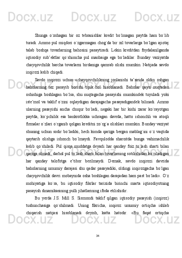 Shunga   o`xshagan   bir   oz   tebranishlar   kredit   bo`lmagan   paytda   ham   bo`lib
turadi.   Ammo pul miqdori o`zgarmagan chog`da bir xil tovarlarga bo`lgan ajiotaj
talab   boshqa   tovarlarning   bahosini   pasaytiradi.   Lekin   kreditdan   foydalanilganda
iqtisodiy   sub’ektlar   qo`shimcha   pul   manbaiga   ega   bo`ladilar.   Bunday   vaziyatda
chayqovchilik   barcha   tovarlarni   birdaniga   qamrab  olishi   mumkin.  Natijada   savdo
inqirozi kelib chiqadi.
Savdo   inqirozi   uchun   «chayqovchilikning   jonlanishi   ta’sirida   oldin   oshgan
baholarning   tez   pasayib   borishi   tipik   hol   hisoblanadi.   Baholar   qaysi   nuqtadan
oshishiga   boshlagan   bo`lsa,   shu   nuqtagacha   pasayishi   mumkindek   tuyuladi   yoki
iste’mol   va   taklif   o`zini   oqlaydigan   darajagacha   pasayadigandek   bilinadi.   Ammo
ularning   pasayishi   ancha   chuqur   bo`ladi,   negaki   har   bir   kishi   zarar   ko`rayotgan
paytda,   ko`pchilik   esa   bankrotlikka   uchragan   davrda,   hatto   ishonchli   va   atoqli
firmalar o`zlari o`rganib qolgan kreditni zo`rg`a olishlari mumkin. Bunday vaziyat
shuning   uchun  sodir   bo`ladiki,   hech   kimda  qarzga   bergan  mablag`ini   o`z   vaqtida
qaytarib   olishga   ishonch   bo`lmaydi.   Favqulodda   sharoitda   bunga   vahimachilik
kelib   qo`shiladi.   Pul   qisqa   muddatga   deyarli   har   qanday   foiz   to`lash   sharti   bilan
qarzga olinadi, darhol pul to`lash sharti bilan tovarlarning sotilishidan ko`riladigan
har   qanday   talofotga   e’tibor   berilmaydi.   Demak,   savdo   inqirozi   davrida
baholarning   umumiy   darajasi   shu   qadar   pasayadiki,   oldingi   inqirozgacha   bo`lgan
chayqovchilik davri mobaynida osha boshlagan darajadan ham  past  bo`ladi». O`z
mohiyatiga   ko`ra,   bu   iqtisodiy   fikrlar   tarixida   birinchi   marta   iqtisodiyotning
pasayish dinamikasining pulli jihatlarining ifoda etilishidir.
Bu   yerda   J.S.   Mill   S.   Sismondi   taklif   qilgan   iqtisodiy   pasayish   (inqiroz)
tushunchasiga   qo`shilmadi.   Uning   fikricha,   inqiroz   umumiy   ortiqcha   ishlab
chiqarish   natijasi   hisoblanadi   deyish,   katta   hatodir.   «Bu   faqat   ortiqcha
34 