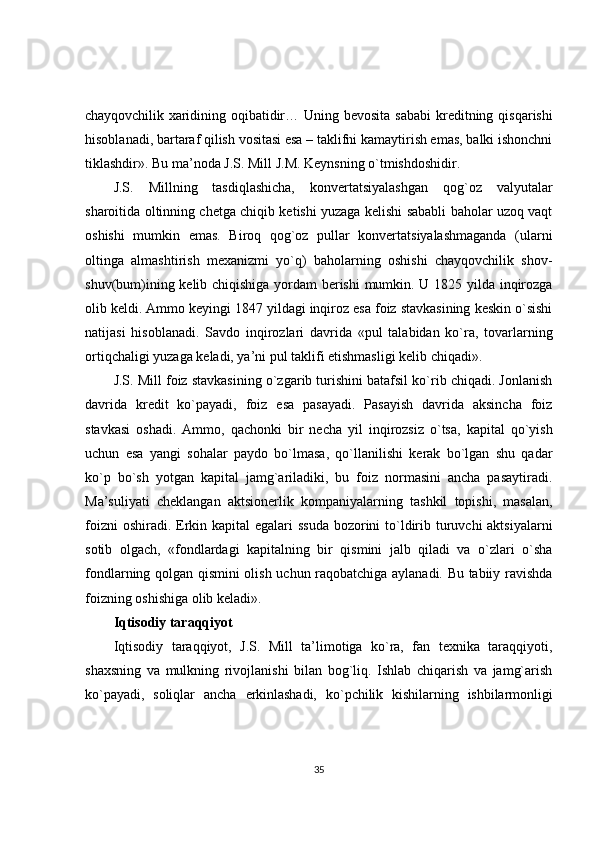 chayqovchilik xaridining   oqibatidir… Uning bevosita  sababi  kreditning qisqarishi
hisoblanadi, bartaraf qilish vositasi esa – taklifni kamaytirish emas, balki ishonchni
tiklashdir». Bu ma’noda J.S. Mill J.M. Keynsning o`tmishdoshidir.
J.S.   Millning   tasdiqlashicha,   konvertatsiyalashgan   qog`oz   valyutalar
sharoitida oltinning chetga chiqib ketishi yuzaga kelishi sababli baholar uzoq vaqt
oshishi   mumkin   emas.   Biroq   qog`oz   pullar   konvertatsiyalashmaganda   (ularni
oltinga   almashtirish   mexanizmi   yo`q)   baholarning   oshishi   chayqovchilik   shov-
shuv(bum)ining kelib chiqishiga yordam berishi  mumkin. U 1825 yilda inqirozga
olib keldi. Ammo keyingi 1847 yildagi inqiroz esa foiz stavkasining keskin o`sishi
natijasi   hisoblanadi.   Savdo   inqirozlari   davrida   «pul   talabidan   ko`ra,   tovarlarning
ortiqchaligi yuzaga keladi, ya’ni pul taklifi etishmasligi kelib chiqadi».
J.S. Mill foiz stavkasining o`zgarib turishini batafsil ko`rib chiqadi. Jonlanish
davrida   kredit   ko`payadi,   foiz   esa   pasayadi.   Pasayish   davrida   aksincha   foiz
stavkasi   oshadi.   Ammo,   qachonki   bir   necha   yil   inqirozsiz   o`tsa,   kapital   qo`yish
uchun   esa   yangi   sohalar   paydo   bo`lmasa,   qo`llanilishi   kerak   bo`lgan   shu   qadar
ko`p   bo`sh   yotgan   kapital   jamg`ariladiki,   bu   foiz   normasini   ancha   pasaytiradi.
Ma’suliyati   cheklangan   aktsionerlik   kompaniyalarning   tashkil   topishi,   masalan,
foizni  oshiradi. Erkin kapital  egalari  ssuda  bozorini  to`ldirib turuvchi aktsiyalarni
sotib   olgach,   «fondlardagi   kapitalning   bir   qismini   jalb   qiladi   va   o`zlari   o`sha
fondlarning qolgan qismini olish uchun raqobatchiga aylanadi. Bu tabiiy ravishda
foizning oshishiga olib keladi».
Iqtisodiy taraqqiyot
Iqtisodiy   taraqqiyot,   J.S.   Mill   ta’limotiga   ko`ra,   fan   texnika   taraqqiyoti,
shaxsning   va   mulkning   rivojlanishi   bilan   bog`liq.   Ishlab   chiqarish   va   jamg`arish
ko`payadi,   soliqlar   ancha   erkinlashadi,   ko`pchilik   kishilarning   ishbilarmonligi
35 