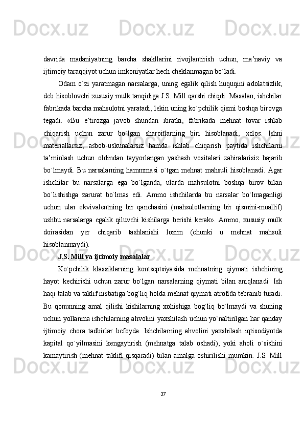davrida   madaniyatning   barcha   shakllarini   rivojlantirish   uchun,   ma’naviy   va
ijtimoiy taraqqiyot uchun imkoniyatlar hech cheklanmagan bo`ladi.
Odam   o`zi   yaratmagan   narsalarga,   uning   egalik   qilish   huquqini   adolatsizlik,
deb hisoblovchi xususiy mulk tanqidiga J.S. Mill qarshi chiqdi. Masalan, ishchilar
fabrikada barcha mahsulotni yaratadi, lekin uning ko`pchilik qismi boshqa birovga
tegadi.   «Bu   e’tirozga   javob   shundan   ibratki,   fabrikada   mehnat   tovar   ishlab
chiqarish   uchun   zarur   bo`lgan   sharoitlarning   biri   hisoblanadi,   xolos.   Ishni
materiallarsiz,   asbob- uskunalarsiz   hamda   ishlab   chiqarish   paytida   ishchilarni
ta’minlash   uchun   oldindan   tayyorlangan   yashash   vositalari   zahiralarisiz   bajarib
bo`lmaydi.   Bu   narsalarning   hammmasi   o`tgan   mehnat   mahsuli   hisoblanadi.   Agar
ishchilar   bu   narsalarga   ega   bo`lganda,   ularda   mahsulotni   boshqa   birov   bilan
bo`lishishga   zarurat   bo`lmas   edi.   Ammo   ishchilarda   bu   narsalar   bo`lmaganligi
uchun   ular   ekvivalentning   bir   qanchasini   (mahsulotlarning   bir   qismini-muallif)
ushbu   narsalarga   egalik   qiluvchi   kishilarga   berishi   kerak».   Ammo,   xususiy   mulk
doirasidan   yer   chiqarib   tashlanishi   lozim   (chunki   u   mehnat   mahsuli
hisoblanmaydi).
J.S. Mill va ijtimoiy masalalar
Ko`pchilik   klassiklarning   kontseptsiyasida   mehnatning   qiymati   ishchining
hayot   kechirishi   uchun   zarur   bo`lgan   narsalarning   qiymati   bilan   aniqlanadi.   Ish
haqi talab va taklif nisbatiga bog`liq holda mehnat qiymati atrofida tebranib turadi.
Bu   qonunning   amal   qilishi   kishilarning   xohishiga   bog`liq   bo`lmaydi   va   shuning
uchun yollanma ishchilarning ahvolini yaxshilash uchun yo`naltirilgan har qanday
ijtimoiy   chora   tadbirlar   befoyda.   Ishchilarning   ahvolini   yaxshilash   iqtisodiyotda
kapital   qo`yilmasini   kengaytirish   (mehnatga   talab   oshadi),   yoki   aholi   o`sishini
kamaytirish   (mehnat   taklifi   qisqaradi)   bilan   amalga   oshirilishi   mumkin.   J.S.   Mill
37 