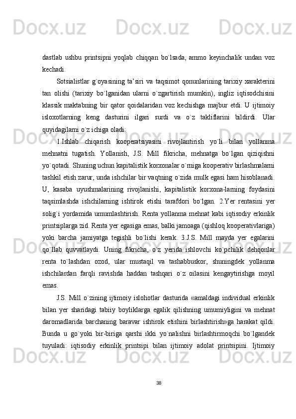 dastlab   ushbu   printsipni   yoqlab   chiqqan   bo`lsada,   ammo   keyinchalik   undan   voz
kechadi.
Sotsialistlar   g`oyasining   ta’siri   va   taqsimot   qonunlarining   tarixiy   xarakterini
tan   olishi   (tarixiy   bo`lganidan   ularni   o`zgartirish   mumkin),   ingliz   iqtisodchisini
klassik   maktabning   bir   qator   qoidalaridan   voz   kechishga   majbur   etdi.   U   ijtimoiy
isloxotlarning   keng   dasturini   ilgari   surdi   va   o`z   takliflarini   bildirdi.   Ular
quyidagilarni  o`z ichiga oladi:
1.Ishlab   chiqarish   kooperatsiyasini   rivojlantirish   yo`li   bilan   yollanma
mehnatni   tugatish.   Yollanish,   J.S.   Mill   fikricha,   mehnatga   bo`lgan   qiziqishni
yo`qotadi. Shuning uchun kapitalistik korxonalar o`rniga kooperativ birlashmalarni
tashkil etish zarur, unda ishchilar bir vaqtning o`zida mulk egasi ham hisoblanadi.
U,   kasaba   uyushmalarining   rivojlanishi,   kapitalistik   korxona-larning   foydasini
taqsimlashda   ishchilarning   ishtirok   etishi   tarafdori   bo`lgan.   2.Yer   rentasini   yer
solig`i yordamida umumlashtirish. Renta yollanma mehnat  kabi iqtisodiy erkinlik
printsiplarga zid. Renta yer egasiga emas, balki jamoaga (qishloq kooperativlariga)
yoki   barcha   jamiyatga   tegishli   bo`lishi   kerak.   3.J.S.   Mill   mayda   yer   egalarini
qo`llab   quvvatlaydi.   Uning   fikricha,   o`z   yerida   ishlovchi   ko`pchilik   dehqonlar
renta   to`lashdan   ozod,   ular   mustaqil   va   tashabbuskor,   shuningdek   yollanma
ishchilardan   farqli   ravishda   haddan   tashqari   o`z   oilasini   kengaytirishga   moyil
emas.
J.S.   Mill   o`zining   ijtimoiy   islohotlar   dasturida   «amaldagi   individual   erkinlik
bilan   yer   sharidagi   tabiiy   boyliklarga   egalik   qilishning   umumiyligini   va   mehnat
daromadlarida   barchaning   baravar   ishtirok   etishini   birlashtirish»ga   harakat   qildi.
Bunda   u   go`yoki   bir-biriga   qarshi   ikki   yo`nalishni   birlashtirmoqchi   bo`lgandek
tuyuladi:   iqtisodiy   erkinlik   printsipi   bilan   ijtimoiy   adolat   printsipini.   Ijtimoiy
38 