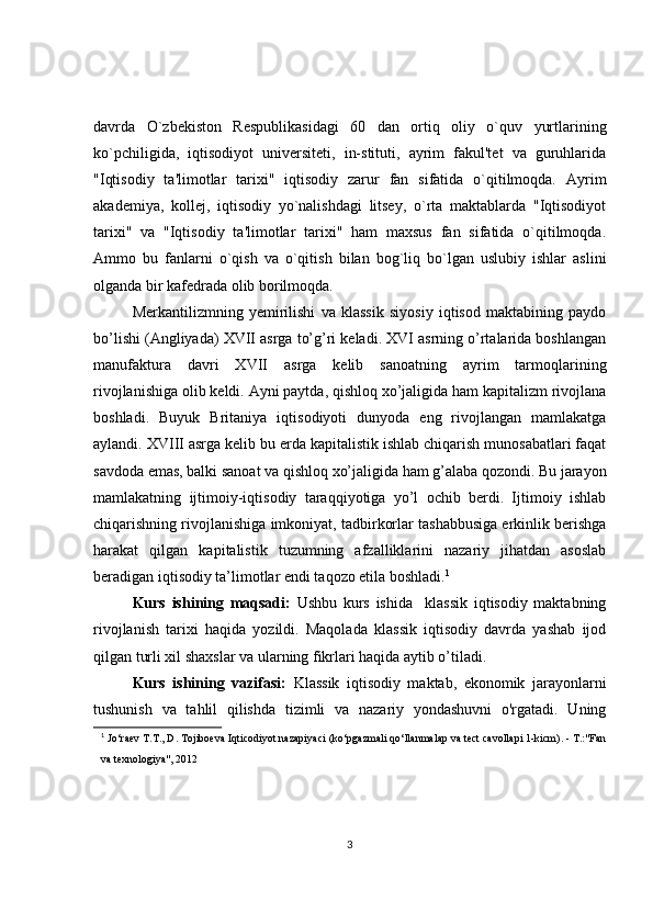 davrda   O`zbekiston   Respublikasidagi   60   dan   ortiq   oliy   o`quv   yurtlarining
ko`pchiligida,   iqtisodiyot   universiteti,   in-stituti,   ayrim   fakul'tet   va   guruhlarida
"Iqtisodiy   ta'limotlar   tarixi"   iqtisodiy   zarur   fan   sifatida   o`qitilmoqda.   Ayrim
akademiya,   kollej,   iqtisodiy   yo`nalishdagi   litsey,   o`rta   maktablarda   "Iqtisodiyot
tarixi"   va   "Iqtisodiy   ta'limotlar   tarixi"   ham   maxsus   fan   sifatida   o`qitilmoqda.
Ammo   bu   fanlarni   o`qish   va   o`qitish   bilan   bog`liq   bo`lgan   uslubiy   ishlar   aslini
olganda bir kafedrada olib borilmoqda.
Merkantilizmning   yemirilishi   va   klassik   siyosiy   iqtisod   maktabining   paydo
bo’lishi (Angliyada) XVII asrga to’g’ri keladi. XVI asrning o’rtalarida boshlangan
manufaktura   davri   XVII   asrga   kelib   sanoatning   ayrim   tarmoqlarining
rivojlanishiga olib keldi. Ayni paytda, qishloq xo’jaligida ham kapitalizm rivojlana
boshladi.   Buyuk   Britaniya   iqtisodiyoti   dunyoda   eng   rivojlangan   mamlakatga
aylandi. XVIII asrga kelib bu erda kapitalistik ishlab chiqarish munosabatlari faqat
savdoda emas, balki sanoat va qishloq xo’jaligida ham g’alaba qozondi. Bu jarayon
mamlakatning   ijtimoiy-iqtisodiy   taraqqiyotiga   yo’l   ochib   berdi.   Ijtimoiy   ishlab
chiqarishning rivojlanishiga imkoniyat, tadbirkorlar tashabbusiga erkinlik berishga
harakat   qilgan   kapitalistik   tuzumning   afzalliklarini   nazariy   jihatdan   asoslab
beradigan iqtisodiy ta’limotlar endi taqozo etila boshladi. 1
Kurs   ishining   maqsadi:   Ushbu   kurs   ishida     klassik   iqtisodiy   maktabning
rivojlanish   tarixi   haqida   yozildi.   Maqolada   klassik   iqtisodiy   davrda   yashab   ijod
qilgan turli xil shaxslar va ularning fikrlari haqida aytib o’tiladi.
Kurs   ishining   vazifasi:   Klassik   iqtisodiy   maktab,   ekonomik   jarayonlarni
tushunish   va   tahlil   qilishda   tizimli   va   nazariy   yondashuvni   o'rgatadi.   Uning
1
  Jo‘raev T.T., D. Tojiboeva Iqticodiyot nazapiyaci (ko‘pgazmali qo‘llanmalap va tect cavollapi 1-kicm). - T.:"Fan
va texnologiya", 2012 
3 