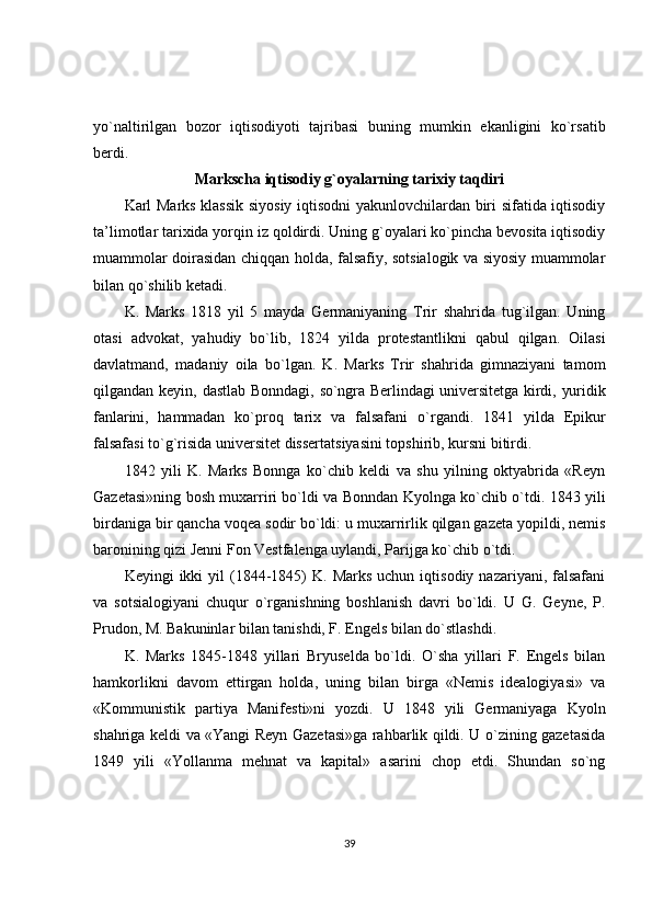 yo`naltirilgan   bozor   iqtisodiyoti   tajribasi   buning   mumkin   ekanligini   ko`rsatib
berdi.
Markscha iqtisodiy g`oyalarning tarixiy taqdiri
Karl Marks klassik siyosiy iqtisodni yakunlovchilardan biri sifatida iqtisodiy
ta’limotlar tarixida yorqin iz qoldirdi. Uning g`oyalari ko`pincha bevosita iqtisodiy
muammolar doirasidan chiqqan holda, falsafiy, sotsialogik va siyosiy muammolar
bilan qo`shilib ketadi.
K.   Marks   1818   yil   5   mayda   Germaniyaning   Trir   shahrida   tug`ilgan.   Uning
otasi   advokat,   yahudiy   bo`lib,   1824   yilda   protestantlikni   qabul   qilgan.   Oilasi
davlatmand,   madaniy   oila   bo`lgan.   K.   Marks   Trir   shahrida   gimnaziyani   tamom
qilgandan keyin,   dastlab Bonndagi, so`ngra Berlindagi universitetga kirdi, yuridik
fanlarini,   hammadan   ko`proq   tarix   va   falsafani   o`rgandi.   1841   yilda   Epikur
falsafasi to`g`risida universitet dissertatsiyasini topshirib, kursni bitirdi.
1842   yili   K.   Marks   Bonnga   ko`chib   keldi   va   shu   yilning   oktyabrida   «Reyn
Gazetasi»ning bosh muxarriri bo`ldi va Bonndan Kyolnga ko`chib o`tdi. 1843 yili
birdaniga bir qancha voqea sodir bo`ldi: u muxarrirlik qilgan gazeta yopildi, nemis
baronining qizi Jenni Fon Vestfalenga uylandi, Parijga ko`chib o`tdi.
Keyingi   ikki   yil   (1844-1845)  K.  Marks  uchun  iqtisodiy  nazariyani,   falsafani
va   sotsialogiyani   chuqur   o`rganishning   boshlanish   davri   bo`ldi.   U   G.   Geyne,   P.
Prudon, M. Bakuninlar bilan tanishdi, F. Engels bilan do`stlashdi.
K.   Marks   1845-1848   yillari   Bryuselda   bo`ldi.   O`sha   yillari   F.   Engels   bilan
hamkorlikni   davom   ettirgan   holda,   uning   bilan   birga   «Nemis   idealogiyasi»   va
«Kommunistik   partiya   Manifesti»ni   yozdi.   U   1848   yili   Germaniyaga   Kyoln
shahriga keldi va «Yangi Reyn Gazetasi»ga rahbarlik qildi. U o`zining gazetasida
1849   yili   «Yollanma   mehnat   va   kapital»   asarini   chop   etdi.   Shundan   so`ng
39 