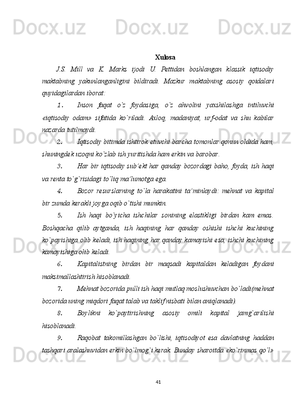 Xulosa
J.S.   Mill   va   K.   Marks   ijodi   U.   Pettidan   boshlangan   klassik   iqtisodiy
maktabning   yakunlanganligini   bildiradi.   Mazkur   maktabning   asosiy   qoidalari
quyidagilardan iborat:
1. Inson   faqat   o ` z   foydasiga ,   o ` z   ahvolini   yaxshilashga   intiluvchi
« iqtisodiy   odam »   sifatida   ko ` riladi .   Axloq ,   madaniyat ,   urf - odat   va   shu   kabilar
nazarda   tutilmaydi .
2. Iqtisodiy   bitimda   ishtirok   etuvchi   barcha   tomonlar   qonun   oldida   ham ,
shuningdek   uzoqni   ko ` zlab   ish   yuritishda   ham   erkin   va   barobar .
3. Har bir iqtisodiy sub’ekt har qanday bozordagi  baho, foyda, ish haqi
va renta  to`g`risidagi to`liq ma’lumotga ega.
4. Bozor   resurslarning   to`la   harakatini   ta’minlaydi:   mehnat   va   kapital
bir zumda kerakli joyga oqib o`tishi mumkin.
5. Ish   haqi   bo`yicha   ishchilar   sonining   elastikligi   birdan   kam   emas.
Boshqacha   qilib   aytganda,   ish   haqining   har   qanday   oshishi   ishchi   kuchining
ko`payishiga olib keladi, ish haqining har qanday kamayishi esa, ishchi kuchining
kamayishiga olib keladi.
6. Kapitalistning   birdan   bir   maqsadi   kapitaldan   keladigan   foydani
maksimallashtirish hisoblanadi.
7. Mehnat bozorida pulli ish haqi mutlaq moslushuvchan bo`ladi(mehnat
bozorida uning miqdori faqat talab va taklif nisbati bilan aniqlanadi).
8. Boylikni   ko`paytirishning   asosiy   omili   kapital   jamg`arilishi
hisoblanadi.
9. Raqobat   takomillashgan   bo`lishi,   iqtisodiyot   esa   davlatning   haddan
tashqari aralashuvidan erkin bo`lmog`i kerak. Bunday sharoitda «ko`rinmas qo`l»
41 