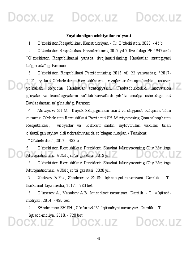 Foydalanilgan adabiyotlar ro‘yxati
1. O‘zbekiston Respublikasi Konstitutsiyasi - T.: O‘zbekiston, 2022. - 46 b. 
2. O‘zbekiston Respublikasi Prezidentining 2017 yil 7 fevraldagi PF-4947sonli
“O‘zbekiston   Respublikasini   yanada   rivojlantirishning   Harakatlar   strategiyasi
to‘g‘risida” gi Farmoni. 
3. O‘zbekiston   Respublikasi   Prezidentining   2018   yil   22   yanvardagi   "2017-
2021   yillardaO‘zbekiston   Respublikasini   rivojlantirishning   beshta   ustuvor
yo‘nalishi   bo‘yicha   Harakatlar   strategiyasini   "Faoltadbirkorlik,   innovatsion
g‘oyalar   va   texnologiyalarni   ko‘llab-kuvvatlash   yili"da   amalga   oshirishga   oid
Davlat dasturi to‘g‘risida"gi Farmoni. 
4. Mirziyoev   SH.M.     Buyuk   kelajagimizni   mard   va   oliyjanob   xalqimiz   bilan
quramiz. O‘zbekiston Respublikasi Prezidenti SH.Mirziyoevning Qoraqalpog‘iston
Respublikasi,     viloyatlar   va   Toshkent   shahri   saylovchilari   vakillari   bilan
o‘tkazilgan saylov oldi uchrashuvlarida so‘zlagan nutqlari / Toshkent: 
“O‘zbekiston”, 2017. - 488 b. 
5. O‘zbekiston   Respublikasi   Prezidenti   Shavkat   Mirziyoevning   Oliy   Majlisga
Murojaatnomasi  // Xalq so‘zi gazetasi, 2018 yil. 
6. O‘zbekiston   Respublikasi   Prezidenti   Shavkat   Mirziyoevning   Oliy   Majlisga
Murojaatnomasi  // Xalq so‘zi gazetasi, 2020 yil. 
7. Xodiyev   B . Yu .,   Shodmonov   Sh . Sh .   Iqtisodiyot   nazariyasi .   Darslik.   -   T.:
Barkamol fayz-media, 2017. - 783 bet. 
8. O‘lmasov   A.,   Vahobov   A.B.   Iqtisodiyot   nazariyasi.   Darslik.   -   T.:   «Iqtisod-
moliya», 2014. - 480 bet. 
9. SHodmonov SH.SH., G‘ofurovU.V. Iqtisodiyot nazariyasi. Darslik. - T.: 
Iqtisod-moliya, 2010. - 728 bet. 
43 