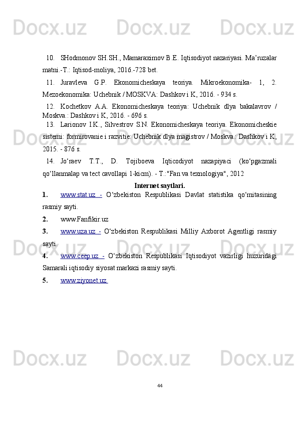 10. SHodmonov SH.SH., Mamaraximov B.E. Iqtisodiyot nazariyasi. Ma’ruzalar
matni.-T.: Iqtisod-moliya, 2016.-728 bet. 
11. Juravleva   G.P.   Ekonomicheskaya   teoriya.   Mikroekonomika-   1,   2.
Mezoekonomika: Uchebnik / MOSKVA: Dashkov i K, 2016. - 934 s. 
12. Kochetkov   A.A.   Ekonomicheskaya   teoriya:   Uchebnik   dlya   bakalavrov   /
Moskva.: Dashkov i K, 2016. - 696 s. 
13. Larionov   I.K.,   Silvestrov   S.N.   Ekonomicheskaya   teoriya.   Ekonomicheskie
sistemi: formirovanie i razvitie: Uchebnik dlya magistrov / Moskva.: Dashkov i K,
2015. - 876 s. 
14. Jo‘raev   T.T.,   D.   Tojiboeva   Iqticodiyot   nazapiyaci   (ko‘pgazmali
qo‘llanmalap va tect cavollapi 1-kicm). - T.:"Fan va texnologiya", 2012 
Internet saytlari. 
1. www.stat.uz      -     O‘zbekiston   Respublikasi   Davlat   statistika   qo‘mitasining
rasmiy sayti. 
2. www.Fanfikir.uz
3. www.uza.uz      -     O‘zbekiston   Respublikasi   Milliy   Axborot   Agentligi   rasmiy
sayti. 
4. www.ceep.uz      -     O‘zbekiston   Respublikasi   Iqtisodiyot   vazirligi   huzuridagi
Samarali iqtisodiy siyosat markazi rasmiy sayti. 
5. www.ziyonet.uz       
 
 
44 