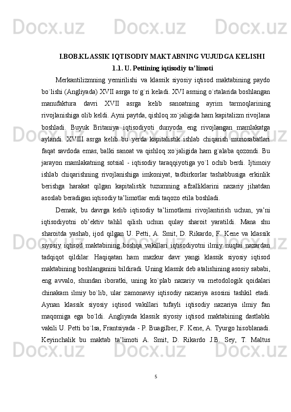 I.BOB.KLASSIK IQTISODIY MAKTABNING VUJUDGA KELISHI
1.1. U. Pettining iqtisodiy ta’limoti
Merkantilizmning   yemirilishi   va   klassik   siyosiy   iqtisod   maktabining   paydo
bo`lishi (Angliyada) XVII asrga to`g`ri keladi. XVI asrning o`rtalarida boshlangan
manufaktura   davri   XVII   asrga   kelib   sanoatning   ayrim   tarmoqlarining
rivojlanishiga  olib keldi. Ayni paytda, qishloq xo`jaligida ham kapitalizm rivojlana
boshladi.   Buyuk   Britaniya   iqtisodiyoti   dunyoda   eng   rivojlangan   mamlakatga
aylandi.   XVIII   asrga   kelib   bu   yerda   kapitalistik   ishlab   chiqarish   munosabatlari
faqat savdoda emas, balki sanoat  va qishloq xo`jaligida ham g`alaba qozondi. Bu
jarayon   mamlakatning   sotsial   -   iqtisodiy   taraqqiyotiga   yo`l   ochib   berdi.   Ijtimoiy
ishlab   chiqarishning   rivojlanishiga   imkoniyat,   tadbirkorlar   tashabbusiga   erkinlik
berishga   harakat   qilgan   kapitalistik   tuzumning   afzalliklarini   nazariy   jihatdan
asoslab beradigan iqtisodiy ta’limotlar endi taqozo etila boshladi.
Demak,   bu   davrga   kelib   iqtisodiy   ta’limotlarni   rivojlantirish   uchun,   ya’ni
iqtisodiyotni   ob’ektiv   tahlil   qilish   uchun   qulay   sharoit   yaratildi.   Mana   shu
sharoitda   yashab,   ijod   qilgan   U.   Petti,   A.   Smit,   D.   Rikardo,   F.   Kene   va   klassik
siyosiy   iqtisod   maktabining   boshqa   vakillari   iqtisodiyotni   ilmiy   nuqtai   nazardan
tadqiqot   qildilar.   Haqiqatan   ham   mazkur   davr   yangi   klassik   siyosiy   iqtisod
maktabining boshlanganini bildiradi. Uning klassik deb atalishining asosiy sababi,
eng   avvalo,   shundan   iboratki,   uning   ko`plab   nazariy   va   metodologik   qoidalari
chinakam   ilmiy   bo`lib,   ular   zamonaviy   iqtisodiy   nazariya   asosini   tashkil   etadi.
Aynan   klassik   siyosiy   iqtisod   vakillari   tufayli   iqtisodiy   nazariya   ilmiy   fan
maqomiga   ega   bo`ldi.   Angliyada   klassik   siyosiy   iqtisod   maktabining   dastlabki
vakili U. Petti bo`lsa, Frantsiyada - P. Buagilber, F. Kene, A. Tyurgo hisoblanadi.
Keyinchalik   bu   maktab   ta’limoti   A.   Smit,   D.   Rikardo   J.B.   Sey,   T.   Maltus
5 