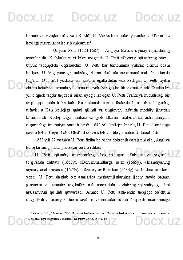 tomonidan rivojlantirildi va J.S. Mill, K. Marks tomonidan yakunlandi. Ularni biz
keyingi mavzularda ko`rib chiqamiz. 2
                          Uilyam   Petti   (1623-1687)   -   Angliya   klassik   siyosiy   iqtisodining
asoschisidir.   K.   Marks   so`zi   bilan   aytganda   U.   Petti   «Siyosiy   iqtisodning   otasi...
buyuk   tadqiqotchi   - iqtisodchi».   U.   Petti   har   tomonlama   yuksak   bilimli   odam
bo`lgan.   U   Angliyaning   janubidagi   Romsi   shahrida   xunarmand-matochi   oilasida
tug`ildi.   O`n   to`rt   yoshida   ota   kasbini   egallashdan   voz   kechgan   U.   Petti   uydan
chiqib ketadi va kemada yollanma  moryak (yunga) bo`lib xizmat qiladi. Oradan bir
yil o`tgach taqdir taqozosi  bilan oyog`i lat egan U. Petti Frantsiya hududidagi bir
qirg`oqqa   qoldirib   ketiladi.   Bu   notanish   chet   o`lkalarda   lotin   tilini   bilganligi
tufayli,   u   Kan   kollejiga   qabul   qilindi   va   tinglovchi   sifatida   moddiy   jihatdan
ta’minlandi.   Kollej   unga   frantsuz   va   grek   tillarini,   matematika,   astronomiyani
o`rganishga   imkoniyat   yaratib   berdi.   1640  yili   kollejni   bitirib,   U.  Petti   Londonga
qaytib keldi. Keyinchalik Oksford universitetida tibbiyot sohasida taxsil oldi.
1650 yili 27 yoshida U. Petti fizika bo`yicha doktorlik darajasini oldi, Angliya
kollejlarining birida professor bo`lib ishladi.
U.   Petti   iqtisodiy   muammolarga   bag`ishlangan   «Soliqlar   va   yig`imlar
to`g`risida   traktat»   (1662y),   «Donishmandlarga   so`z»   (1665y),   «Irlandiyaning
siyosiy   anatomiyasi»   (1672y),   «Siyosiy   arifmetika»   (1683y)   va   boshqa   asarlarni
yozdi.   U.   Petti   dastlab   o`z   asarlarida   merkantilistlarning   ijobiy   savdo   balansi
g`oyasini   va   sanoatni   rag`batlantirish   maqsadida   davlatning   iqtisodiyotga   faol
aralashuvini   qo`llab   quvvatladi.   Ammo   U.   Petti   asta-sekin   tadqiqot   ob’ektini
o`zgartirdi va asosiy e’tiborni   savdo muammosidan ishlab chiqarish muammosiga
2
  Larionov   I.K.,   Silvestrov   S.N.   Ekonomicheskaya   teoriya.   Ekonomicheskie   sistemi:   formirovanie   i   razvitie:
Uchebnik dlya magistrov / Moskva.: Dashkov i K, 2015. - 876 s. 
6 