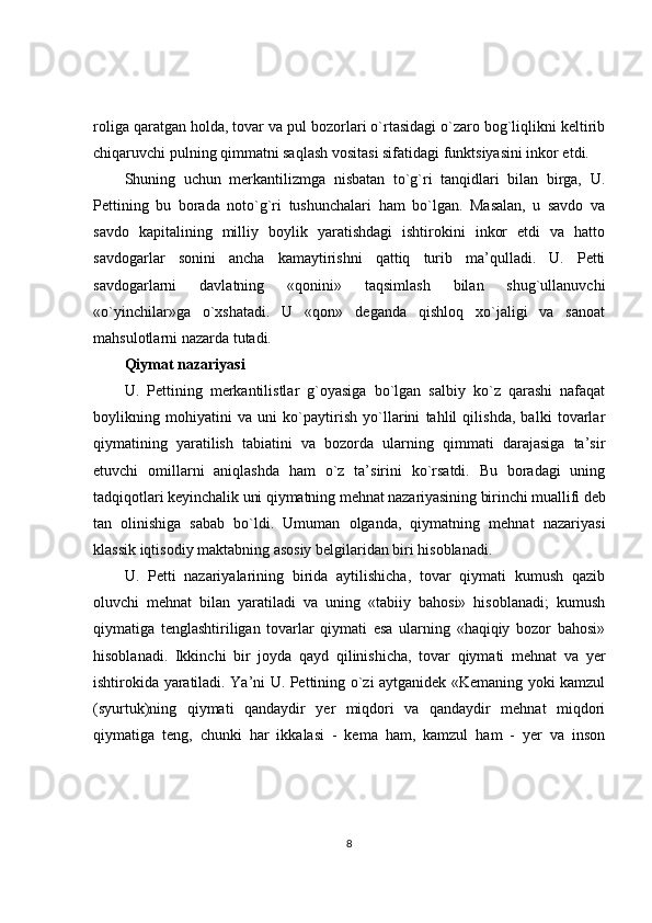 roliga qaratgan holda, tovar va pul bozorlari o`rtasidagi o`zaro bog`liqlikni keltirib
chiqaruvchi pulning qimmatni saqlash vositasi sifatidagi funktsiyasini inkor etdi.
Shuning   uchun   merkantilizmga   nisbatan   to`g`ri   tanqidlari   bilan   birga,   U.
Pettining   bu   borada   noto`g`ri   tushunchalari   ham   bo`lgan.   Masalan,   u   savdo   va
savdo   kapitalining   milliy   boylik   yaratishdagi   ishtirokini   inkor   etdi   va   hatto
savdogarlar   sonini   ancha   kamaytirishni   qattiq   turib   ma’qulladi.   U.   Petti
savdogarlarni   davlatning   «qonini»   taqsimlash   bilan   shug`ullanuvchi
«o`yinchilar»ga   o`xshatadi.   U   «qon»   deganda   qishloq   xo`jaligi   va   sanoat
mahsulotlarni nazarda tutadi.
Qiymat nazariyasi
U.   Pettining   merkantilistlar   g`oyasiga   bo`lgan   salbiy   ko`z   qarashi   nafaqat
boylikning   mohiyatini   va   uni   ko`paytirish   yo`llarini   tahlil   qilishda,   balki   tovarlar
qiymatining   yaratilish   tabiatini   va   bozorda   ularning   qimmati   darajasiga   ta’sir
etuvchi   omillarni   aniqlashda   ham   o`z   ta’sirini   ko`rsatdi.   Bu   boradagi   uning
tadqiqotlari  keyinchalik uni qiymatning mehnat nazariyasining birinchi muallifi deb
tan   olinishiga   sabab   bo`ldi.   Umuman   olganda,   qiymatning   mehnat   nazariyasi
klassik iqtisodiy maktabning asosiy belgilaridan biri hisoblanadi.
U.   Petti   nazariyalarining   birida   aytilishicha,   tovar   qiymati   kumush   qazib
oluvchi   mehnat   bilan   yaratiladi   va   uning   «tabiiy   bahosi»   hisoblanadi;   kumush
qiymatiga   tenglashtiriligan   tovarlar   qiymati   esa   ularning   «haqiqiy   bozor   bahosi»
hisoblanadi.   Ikkinchi   bir   joyda   qayd   qilinishicha,   tovar   qiymati   mehnat   va   yer
ishtirokida yaratiladi. Ya’ni U. Pettining o`zi aytganidek «Kemaning yoki kamzul
(syurtuk)ning   qiymati   qandaydir   yer   miqdori   va   qandaydir   mehnat   miqdori
qiymatiga   teng,   chunki   har   ikkalasi   -   kema   ham,   kamzul   ham   -   yer   va   inson
8 