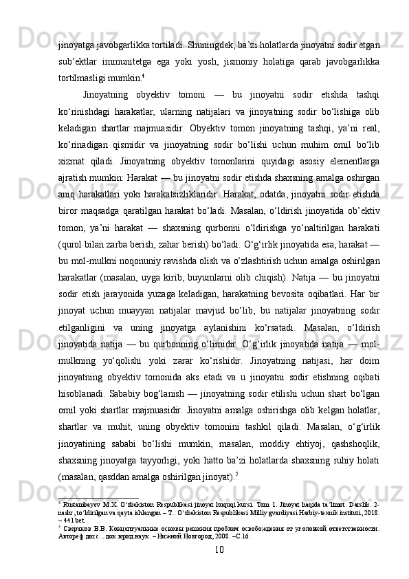 jinoyatga javobgarlikka tortiladi. Shuningdek, ba’zi holatlarda jinoyatni sodir etgan
sub’ektlar   immunitetga   ega   yoki   yosh,   jismoniy   holatiga   qarab   javobgarlikka
tortilmasligi mumkin. 4
Jinoyatning   obyektiv   tomoni   —   bu   jinoyatni   sodir   etishda   tashqi
ko‘rinishdagi   harakatlar,   ularning   natijalari   va   jinoyatning   sodir   bo‘lishiga   olib
keladigan   shartlar   majmuasidir.   Obyektiv   tomon   jinoyatning   tashqi,   ya’ni   real,
ko‘rinadigan   qismidir   va   jinoyatning   sodir   bo‘lishi   uchun   muhim   omil   bo‘lib
xizmat   qiladi.   Jinoyatning   obyektiv   tomonlarini   quyidagi   asosiy   elementlarga
ajratish mumkin: Harakat — bu jinoyatni sodir etishda shaxsning amalga oshirgan
aniq   harakatlari   yoki   harakatsizliklaridir.   Harakat,   odatda,   jinoyatni   sodir   etishda
biror   maqsadga   qaratilgan   harakat   bo‘ladi.   Masalan,   o‘ldirish   jinoyatida   ob’ektiv
tomon,   ya’ni   harakat   —   shaxsning   qurbonni   o‘ldirishga   yo‘naltirilgan   harakati
(qurol bilan zarba berish, zahar berish) bo‘ladi. O‘g‘irlik jinoyatida esa, harakat —
bu mol-mulkni noqonuniy ravishda olish va o‘zlashtirish uchun amalga oshirilgan
harakatlar   (masalan,   uyga   kirib,   buyumlarni   olib   chiqish).   Natija   —   bu   jinoyatni
sodir   etish   jarayonida   yuzaga   keladigan,   harakatning   bevosita   oqibatlari.   Har   bir
jinoyat   uchun   muayyan   natijalar   mavjud   bo‘lib,   bu   natijalar   jinoyatning   sodir
etilganligini   va   uning   jinoyatga   aylanishini   ko‘rsatadi.   Masalan,   o‘ldirish
jinoyatida   natija   —   bu   qurbonning   o‘limidir.   O‘g‘irlik   jinoyatida   natija   —   mol-
mulkning   yo‘qolishi   yoki   zarar   ko‘rishidir.   Jinoyatning   natijasi,   har   doim
jinoyatning   obyektiv   tomonida   aks   etadi   va   u   jinoyatni   sodir   etishning   oqibati
hisoblanadi.   Sababiy   bog‘lanish   —   jinoyatning   sodir   etilishi   uchun   shart   bo‘lgan
omil   yoki   shartlar   majmuasidir.   Jinoyatni   amalga   oshirishga   olib   kelgan   holatlar,
shartlar   va   muhit,   uning   obyektiv   tomonini   tashkil   qiladi.   Masalan,   o‘g‘irlik
jinoyatining   sababi   bo‘lishi   mumkin,   masalan,   moddiy   ehtiyoj,   qashshoqlik,
shaxsning   jinoyatga   tayyorligi,   yoki   hatto   ba’zi   holatlarda   shaxsning   ruhiy   holati
(masalan, qasddan amalga oshirilgan jinoyat). 5
4
  Rustambayev   M.X.   O zbekiston   Respublikasi   jinoyat   huquqi   kursi.  ʻ Tom   1.   Jinoyat   haqida   ta limot.   Darslik.   2-	ʼ
nashr, to ldirilgan va qayta ishlangan – T.: O zbekiston Respublikasi Milliy gvardiyasi Harbiy-texnik instituti, 2018.	
ʻ ʻ
– 441 bet.
5
  Сверчков   В.В.   Концептуальные   основы   решения   проблем   освобождения   от   уголовной   ответственности.
Автореф.дисс... док.юрид.наук. – Нижний Новгород, 2008. –С.16.
10 