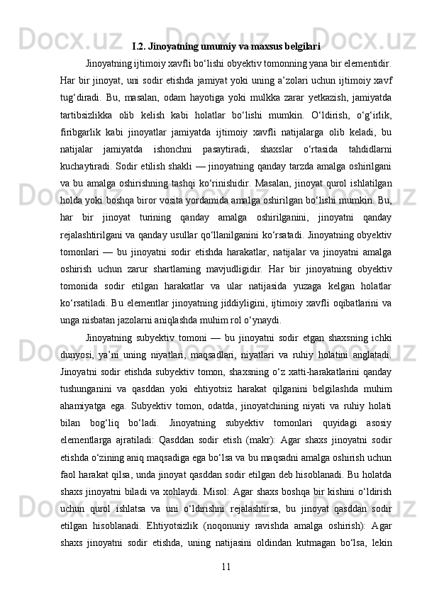 I.2. Jinoyatning umumiy va maxsus belgilari
Jinoyatning ijtimoiy xavfli bo‘lishi obyektiv tomonning yana bir elementidir.
Har bir jinoyat, uni  sodir etishda  jamiyat yoki  uning a’zolari  uchun ijtimoiy xavf
tug‘diradi.   Bu,   masalan,   odam   hayotiga   yoki   mulkka   zarar   yetkazish,   jamiyatda
tartibsizlikka   olib   kelish   kabi   holatlar   bo‘lishi   mumkin.   O‘ldirish,   o‘g‘irlik,
firibgarlik   kabi   jinoyatlar   jamiyatda   ijtimoiy   xavfli   natijalarga   olib   keladi,   bu
natijalar   jamiyatda   ishonchni   pasaytiradi,   shaxslar   o‘rtasida   tahdidlarni
kuchaytiradi. Sodir etilish shakli  — jinoyatning qanday tarzda amalga oshirilgani
va   bu   amalga   oshirishning   tashqi   ko‘rinishidir.   Masalan,   jinoyat   qurol   ishlatilgan
holda yoki boshqa biror vosita yordamida amalga oshirilgan bo‘lishi mumkin.  Bu,
har   bir   jinoyat   turining   qanday   amalga   oshirilganini,   jinoyatni   qanday
rejalashtirilgani va qanday usullar qo‘llanilganini ko‘rsatadi. Jinoyatning obyektiv
tomonlari   —   bu   jinoyatni   sodir   etishda   harakatlar,   natijalar   va   jinoyatni   amalga
oshirish   uchun   zarur   shartlarning   mavjudligidir.   Har   bir   jinoyatning   obyektiv
tomonida   sodir   etilgan   harakatlar   va   ular   natijasida   yuzaga   kelgan   holatlar
ko‘rsatiladi.   Bu   elementlar   jinoyatning   jiddiyligini,   ijtimoiy   xavfli   oqibatlarini   va
unga nisbatan jazolarni aniqlashda muhim rol o‘ynaydi.
Jinoyatning   subyektiv   tomoni   —   bu   jinoyatni   sodir   etgan   shaxsning   ichki
dunyosi,   ya’ni   uning   niyatlari,   maqsadlari,   niyatlari   va   ruhiy   holatini   anglatadi.
Jinoyatni   sodir   etishda   subyektiv   tomon,   shaxsning   o‘z   xatti-harakatlarini   qanday
tushunganini   va   qasddan   yoki   ehtiyotsiz   harakat   qilganini   belgilashda   muhim
ahamiyatga   ega.   Subyektiv   tomon,   odatda,   jinoyatchining   niyati   va   ruhiy   holati
bilan   bog‘liq   bo‘ladi.   Jinoyatning   subyektiv   tomonlari   quyidagi   asosiy
elementlarga   ajratiladi:   Qasddan   sodir   etish   (makr):   Agar   shaxs   jinoyatni   sodir
etishda o‘zining aniq maqsadiga ega bo‘lsa va bu maqsadni amalga oshirish uchun
faol harakat qilsa, unda jinoyat qasddan sodir etilgan deb hisoblanadi. Bu holatda
shaxs jinoyatni biladi va xohlaydi. Misol:  Agar  shaxs  boshqa bir kishini  o‘ldirish
uchun   qurol   ishlatsa   va   uni   o‘ldirishni   rejalashtirsa,   bu   jinoyat   qasddan   sodir
etilgan   hisoblanadi.   Ehtiyotsizlik   (noqonuniy   ravishda   amalga   oshirish):   Agar
shaxs   jinoyatni   sodir   etishda,   uning   natijasini   oldindan   kutmagan   bo‘lsa,   lekin
11 