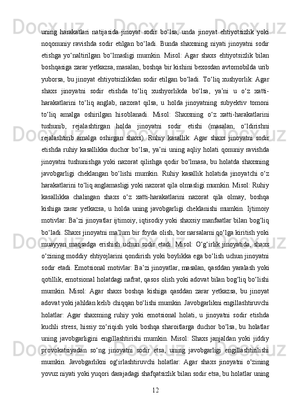 uning   harakatlari   natijasida   jinoyat   sodir   bo‘lsa,   unda   jinoyat   ehtiyotsizlik   yoki
noqonuniy   ravishda   sodir   etilgan   bo‘ladi.   Bunda   shaxsning   niyati   jinoyatni   sodir
etishga   yo‘naltirilgan   bo‘lmasligi   mumkin.   Misol:   Agar   shaxs   ehtiyotsizlik   bilan
boshqasiga zarar yetkazsa, masalan, boshqa bir kishini bexosdan avtomobilda urib
yuborsa, bu jinoyat ehtiyotsizlikdan sodir etilgan bo‘ladi. To‘liq xushyorlik: Agar
shaxs   jinoyatni   sodir   etishda   to‘liq   xushyorlikda   bo‘lsa,   ya’ni   u   o‘z   xatti-
harakatlarini   to‘liq   anglab,   nazorat   qilsa,   u   holda   jinoyatning   subyektiv   tomoni
to‘liq   amalga   oshirilgan   hisoblanadi.   Misol:   Shaxsning   o‘z   xatti-harakatlarini
tushunib,   rejalashtirgan   holda   jinoyatni   sodir   etishi   (masalan,   o‘ldirishni
rejalashtirib   amalga   oshirgan   shaxs).   Ruhiy   kasallik:   Agar   shaxs   jinoyatni   sodir
etishda   ruhiy   kasallikka   duchor   bo‘lsa,   ya’ni   uning   aqliy   holati   qonuniy   ravishda
jinoyatni   tushunishga   yoki   nazorat   qilishga   qodir  bo‘lmasa,   bu  holatda  shaxsning
javobgarligi   cheklangan   bo‘lishi   mumkin.   Ruhiy   kasallik   holatida   jinoyatchi   o‘z
harakatlarini to‘liq anglamasligi yoki nazorat qila olmasligi mumkin. Misol: Ruhiy
kasallikka   chalingan   shaxs   o‘z   xatti-harakatlarini   nazorat   qila   olmay,   boshqa
kishiga   zarar   yetkazsa,   u   holda   uning   javobgarligi   cheklanishi   mumkin.   Ijtimoiy
motivlar: Ba’zi jinoyatlar ijtimoiy, iqtisodiy yoki shaxsiy manfaatlar bilan bog‘liq
bo‘ladi. Shaxs jinoyatni ma’lum bir foyda olish, bor narsalarni qo‘lga kiritish yoki
muayyan   maqsadga   erishish   uchun   sodir   etadi.   Misol:   O‘g‘irlik   jinoyatida,   shaxs
o‘zining moddiy ehtiyojlarini qondirish yoki boylikka ega bo‘lish uchun jinoyatni
sodir etadi. Emotsional motivlar: Ba’zi jinoyatlar, masalan, qasddan yaralash yoki
qotillik, emotsional holatdagi nafrat, qasos olish yoki adovat bilan bog‘liq bo‘lishi
mumkin.   Misol:   Agar   shaxs   boshqa   kishiga   qasddan   zarar   yetkazsa,   bu   jinoyat
adovat yoki jahldan kelib chiqqan bo‘lishi mumkin. Javobgarlikni engillashtiruvchi
holatlar:   Agar   shaxsning   ruhiy   yoki   emotsional   holati,   u   jinoyatni   sodir   etishda
kuchli   stress,   hissiy   zo‘riqish   yoki   boshqa   sharoitlarga   duchor   bo‘lsa,   bu   holatlar
uning   javobgarligini   engillashtirishi   mumkin.   Misol:   Shaxs   janjaldan   yoki   jiddiy
provokatsiyadan   so‘ng   jinoyatni   sodir   etsa,   uning   javobgarligi   engillashtirilishi
mumkin.   Javobgarlikni   og‘irlashtiruvchi   holatlar:   Agar   shaxs   jinoyatni   o‘zining
yovuz niyati yoki yuqori darajadagi shafqatsizlik bilan sodir etsa, bu holatlar uning
12 