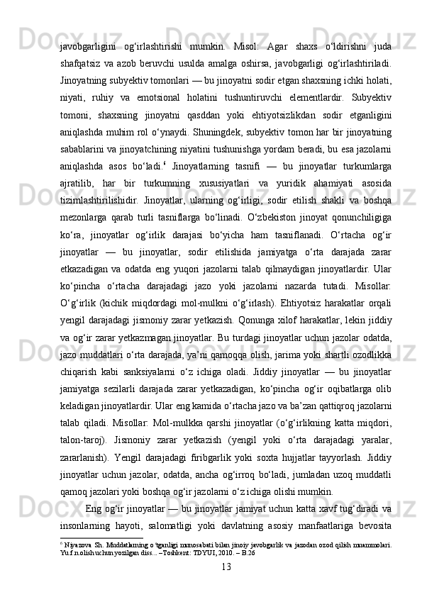 javobgarligini   og‘irlashtirishi   mumkin.   Misol:   Agar   shaxs   o‘ldirishni   juda
shafqatsiz   va   azob   beruvchi   usulda   amalga   oshirsa,   javobgarligi   og‘irlashtiriladi.
Jinoyatning subyektiv tomonlari — bu jinoyatni sodir etgan shaxsning ichki holati,
niyati,   ruhiy   va   emotsional   holatini   tushuntiruvchi   elementlardir.   Subyektiv
tomoni,   shaxsning   jinoyatni   qasddan   yoki   ehtiyotsizlikdan   sodir   etganligini
aniqlashda muhim rol o‘ynaydi. Shuningdek, subyektiv tomon har bir jinoyatning
sabablarini va jinoyatchining niyatini tushunishga yordam beradi, bu esa jazolarni
aniqlashda   asos   bo‘ladi. 6
  Jinoyatlarning   tasnifi   —   bu   jinoyatlar   turkumlarga
ajratilib,   har   bir   turkumning   xususiyatlari   va   yuridik   ahamiyati   asosida
tizimlashtirilishidir.   Jinoyatlar,   ularning   og‘irligi,   sodir   etilish   shakli   va   boshqa
mezonlarga   qarab   turli   tasniflarga   bo‘linadi.   O‘zbekiston   jinoyat   qonunchiligiga
ko‘ra,   jinoyatlar   og‘irlik   darajasi   bo‘yicha   ham   tasniflanadi.   O‘rtacha   og‘ir
jinoyatlar   —   bu   jinoyatlar,   sodir   etilishida   jamiyatga   o‘rta   darajada   zarar
etkazadigan   va   odatda   eng   yuqori   jazolarni   talab   qilmaydigan   jinoyatlardir.   Ular
ko‘pincha   o‘rtacha   darajadagi   jazo   yoki   jazolarni   nazarda   tutadi.   Misollar:
O‘g‘irlik   (kichik   miqdordagi   mol-mulkni   o‘g‘irlash).   Ehtiyotsiz   harakatlar   orqali
yengil darajadagi jismoniy zarar yetkazish. Qonunga xilof  harakatlar, lekin jiddiy
va og‘ir zarar yetkazmagan jinoyatlar. Bu turdagi jinoyatlar uchun jazolar odatda,
jazo muddatlari o‘rta darajada, ya’ni qamoqqa olish, jarima yoki shartli ozodlikka
chiqarish   kabi   sanksiyalarni   o‘z   ichiga   oladi.   Jiddiy   jinoyatlar   —   bu   jinoyatlar
jamiyatga   sezilarli   darajada   zarar   yetkazadigan,   ko‘pincha   og‘ir   oqibatlarga   olib
keladigan jinoyatlardir. Ular eng kamida o‘rtacha jazo va ba’zan qattiqroq jazolarni
talab   qiladi.   Misollar:   Mol-mulkka   qarshi   jinoyatlar   (o‘g‘irlikning   katta   miqdori,
talon-taroj).   Jismoniy   zarar   yetkazish   (yengil   yoki   o‘rta   darajadagi   yaralar,
zararlanish).   Yengil   darajadagi   firibgarlik   yoki   soxta   hujjatlar   tayyorlash.   Jiddiy
jinoyatlar   uchun   jazolar,   odatda,   ancha   og‘irroq   bo‘ladi,   jumladan   uzoq   muddatli
qamoq jazolari yoki boshqa og‘ir jazolarni o‘z ichiga olishi mumkin.
Eng og‘ir jinoyatlar — bu jinoyatlar jamiyat uchun katta xavf tug‘diradi va
insonlarning   hayoti,   salomatligi   yoki   davlatning   asosiy   manfaatlariga   bevosita
6
  Niyazova  Sh. Muddatlarning o tganligi munosabati  bilan jinoiy javobgarlik va jazodan ozod qilish muammolari.ʻ
Yu.f.n.olish uchun yozilgan diss... –Toshkent: TDYUI, 2010. – B.26
13 